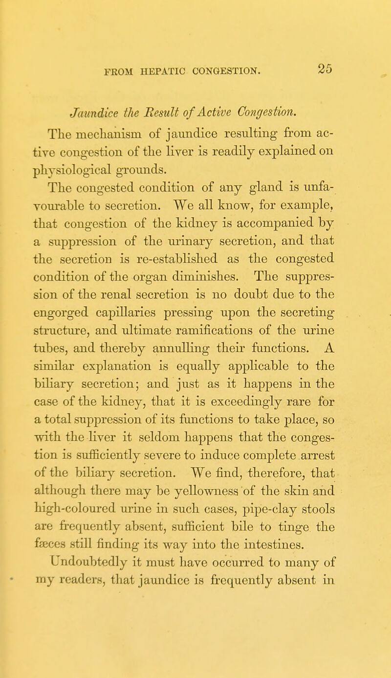 Jaundice the Result of Active Congestion. The meclianism of jaundice resulting from ac- tive congestion of the liver is readily explained on physiological grounds. The congested condition of any gland is unfa- vourable to secretion. We all know, for example, that congestion of the kidney is accompanied by a suppression of the urinary secretion, and that the secretion is re-established as the congested condition of the organ diminishes. The suppres- sion of the renal secretion is no doubt due to the engorged capillaries pressing upon the secreting structure, and ultimate ramifications of the urine tubes, and thereby annulling their functions. A similar explanation is equally applicable to the biliary secretion; and just as it happens in the case of the kidney, that it is exceedingly rare for a total suppression of its functions to take place, so with the liver it seldom happens that the conges- tion is sufficiently severe to induce complete arrest of the biliary secretion. We find, therefore, that although there may be yellowness of the skin and high-coloured urine in such cases, pipe-clay stools are frequently absent, sufficient bile to tinge the fseces still finding its way into the intestines. Undoubtedly it must have occurred to many of my readers, that jaundice is frequently absent in