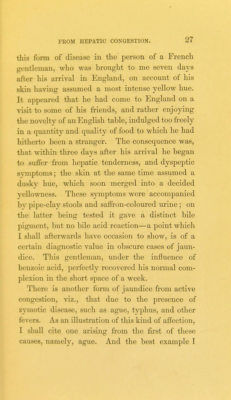 r FEOM HEPATIC CONGESTION. 27 this foim of disease in the person of a French gentleman, who was brought to me seven days after his arrival in England, on account of his skin having assumed a most intense yellow hue. It appeared that he had come to England on a visit to some of his friends, and rather enjoying the novelty of an English table, indulged too fr'eely in a quantity and quality of food to which he had hitherto been a stranger. The consequence was, that within three days after his arrival he began to suffer from hepatic tenderness, and dyspeptic symptoms; the skin at the same time assimied a dusky hue, which soon merged into a decided yellowness. These symptoms were accompanied by pipe-clay stools and saffron-coloured urine; on the latter being tested it gave a distinct bile pigment, but no bile acid reaction—a point which I shall afterwards have occasion to show, is of a certain diagnostic value in obscure cases of jaun- dice. This gentleman, under the influence of benzoic acid, perfectly recovered his normal com- plexion in the short space of a week. There is another form of jaundice from active congestion, viz., that due to the presence of zymotic disease, such as ague, typhus, and other fevers. As an illustration of this kind of affection, I shall cite one arising from the first of these causes, namely, ague. And the best example I