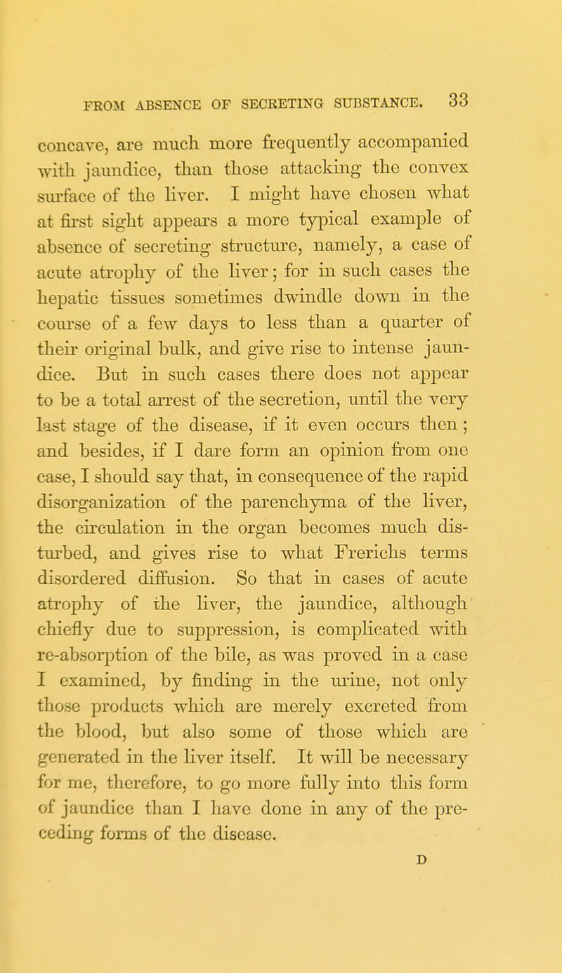 concave, are mucli more frequently accompanied with jaundice, than those attacking the convex surface of the liver. I might have chosen what at first sight appears a more typical example of absence of secreting structure, namely, a case of acute atrophy of the liver; for in such cases the hepatic tissues sometimes dwindle down in the com'se of a few days to less than a quarter of their original bidk, and give rise to intense jaun- dice. But in such cases there does not appear to be a total arrest of the secretion, until the very last stage of the disease, if it even occurs then; and besides, if I dare form an opinion from one case, I should say that, in consequence of the rapid disorganization of the parenchyma of the liver, the circulation in the organ becomes much dis- turbed, and gives rise to what Frerichs terms disordered diffasion. So that in cases of acute atrophy of the liver, the jaundice, although chiefly due to supj)ression, is complicated with re-absorption of the bile, as was proved in a case I examined, by finding in the urine, not only those products which are merely excreted from the blood, but also some of those which are generated in the liver itself. It will be necessary for me, therefore, to go more fully into this form of jaundice than I have done in any of the pre- ceding forms of the disease. D