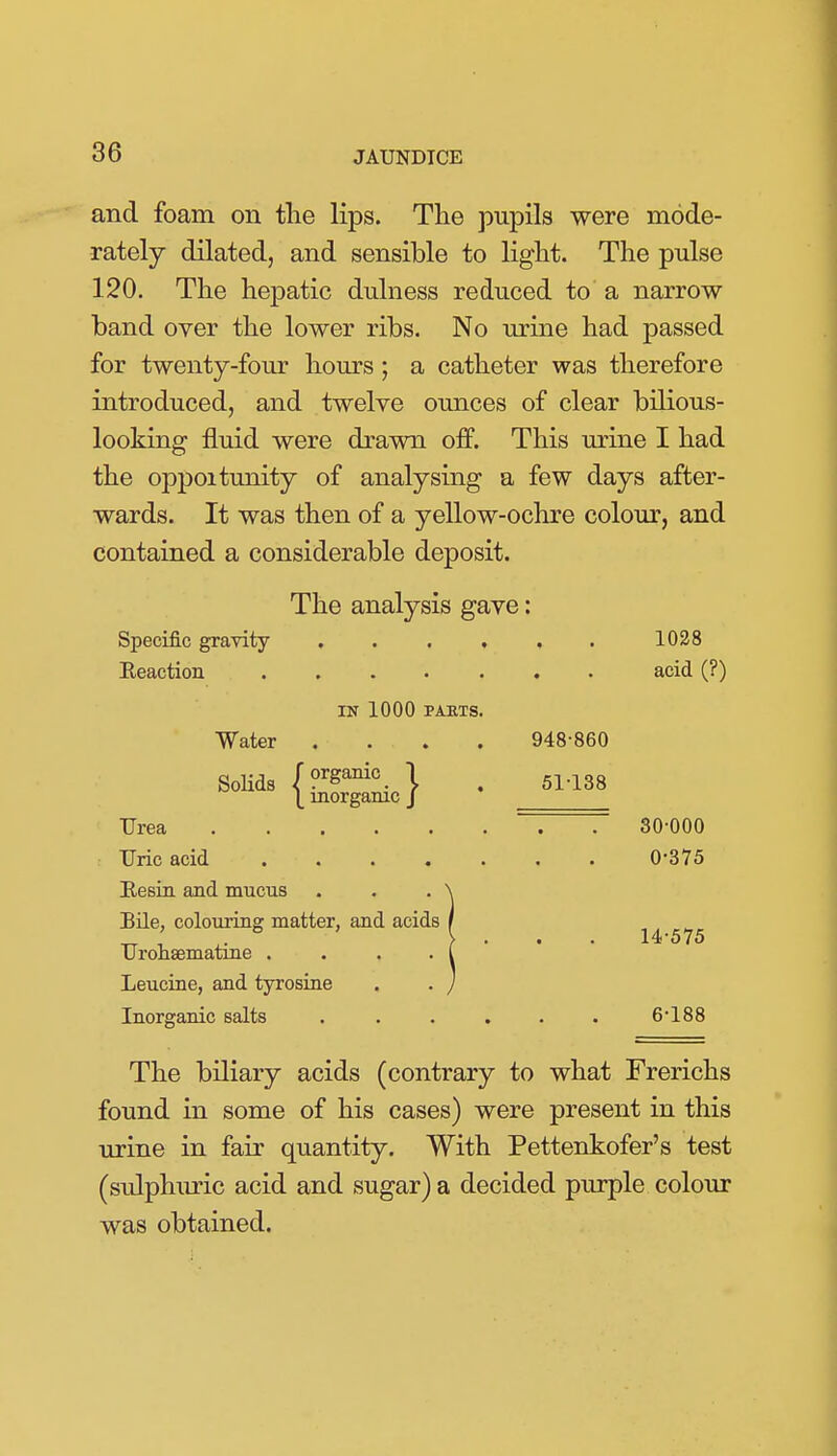 and foam on the lips. The pupils were mode- rately dilated, and sensible to light. The pulse 120. The hepatic dulness reduced to a narrow band over the lower ribs. No urine had passed for twenty-four hours; a catheter was therefore introduced, and twelve ounces of clear bilious- looking fluid were drawn off. This urine I had the oppoitunity of analysing a few days after- wards. It was then of a yellow-ochre colour, and contained a considerable deposit. The analysis gave: Specific gravity ...... 1028 Eeaction acid (?) IN 1000 PAKTS. Water .... 948-860 SoKds (?^ga^i°. \ . 51-138 |_ inorganic J Urea ~. T 30-000 Uric acid 0-875 Besia and mucus . . . \ BUe, colouring matter, and acids / Urohsematine .... I Leucioe, and tyrosine . . ) Inorganic salts . . . . . . 6-188 The biliary acids (contrary to what Frerichs found in some of his cases) were present in this urine in fair quantity. With Pettenkofer's test (sulphuric acid and sugar) a decided purple colour was obtained.