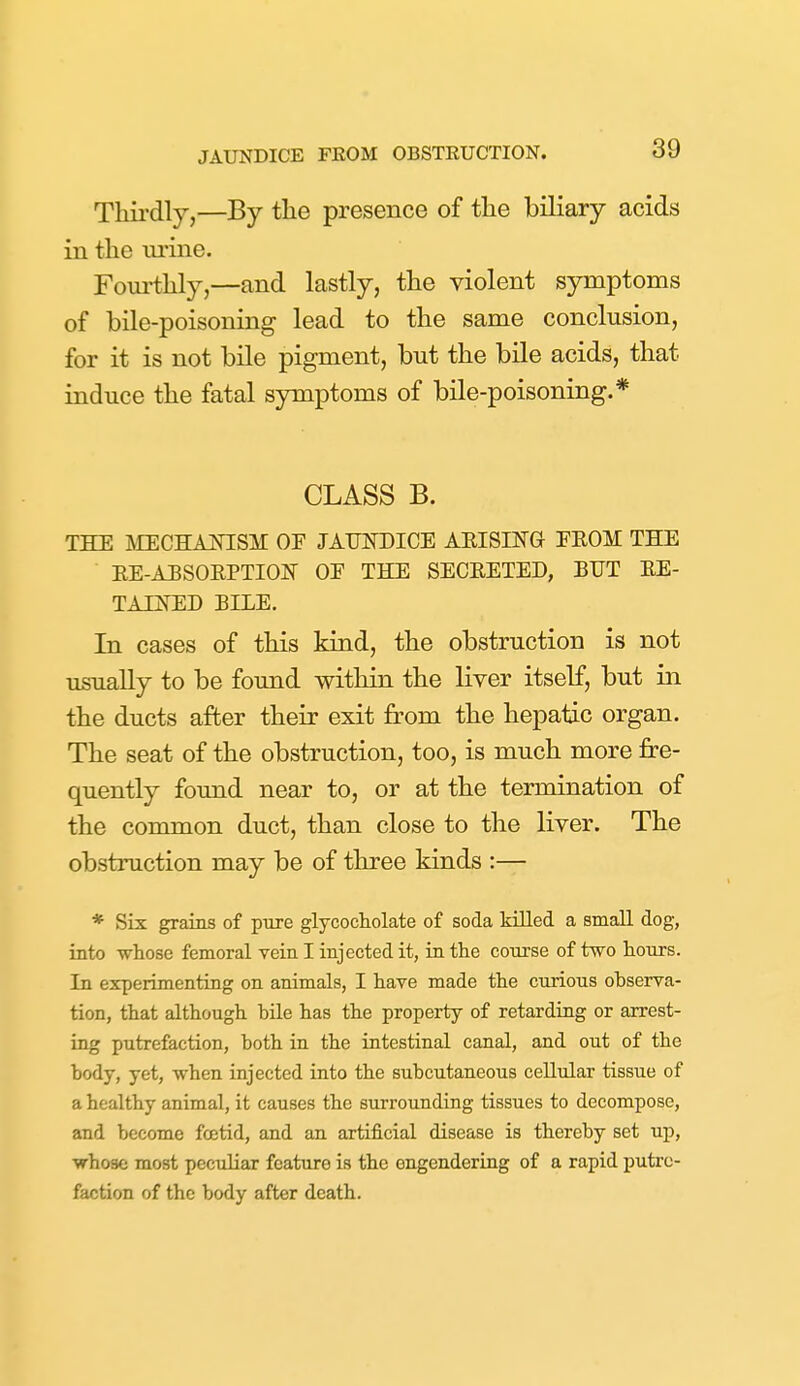 Thii'dly,—By the presence of the biliary acids in the ui-ine. Fourthly,—and lastly, the violent symptoms of bile-poisoning lead to the same conclusion, for it is not bile pigment, but the bile acids, that induce the fatal symptoms of bile-poisoning.* CLASS B. the mechaotsm of jaundice aeismg eeom the ee-aesoeptiojs oe the seceeted, but ee- taijSHD bile. In cases of this kind, the obstruction is not usually to be found within the liver itself, but in the ducts after their exit from the hepatic organ. The seat of the obstruction, too, is much more fre- quently found near to, or at the termination of the common duct, than close to the liver. The obstruction may be of three kinds :— * Six grains of pure glycocholate of soda HUed a small dog, into whose femoral vein I injected it, in the course of two hours. In experimenting on animals, I have made the curious ohserva- tion, that although hile has the property of retarding or arrest- ing putrefaction, both in the intestinal canal, and out of the body, yet, when injected into the subcutaneous cellular tissue of a healthy animal, it causes the surrounding tissues to decompose, and become foetid, and an artificial disease is thereby set up, whose most peculiar feature is the engendering of a rapid putre- faction of the body after death.