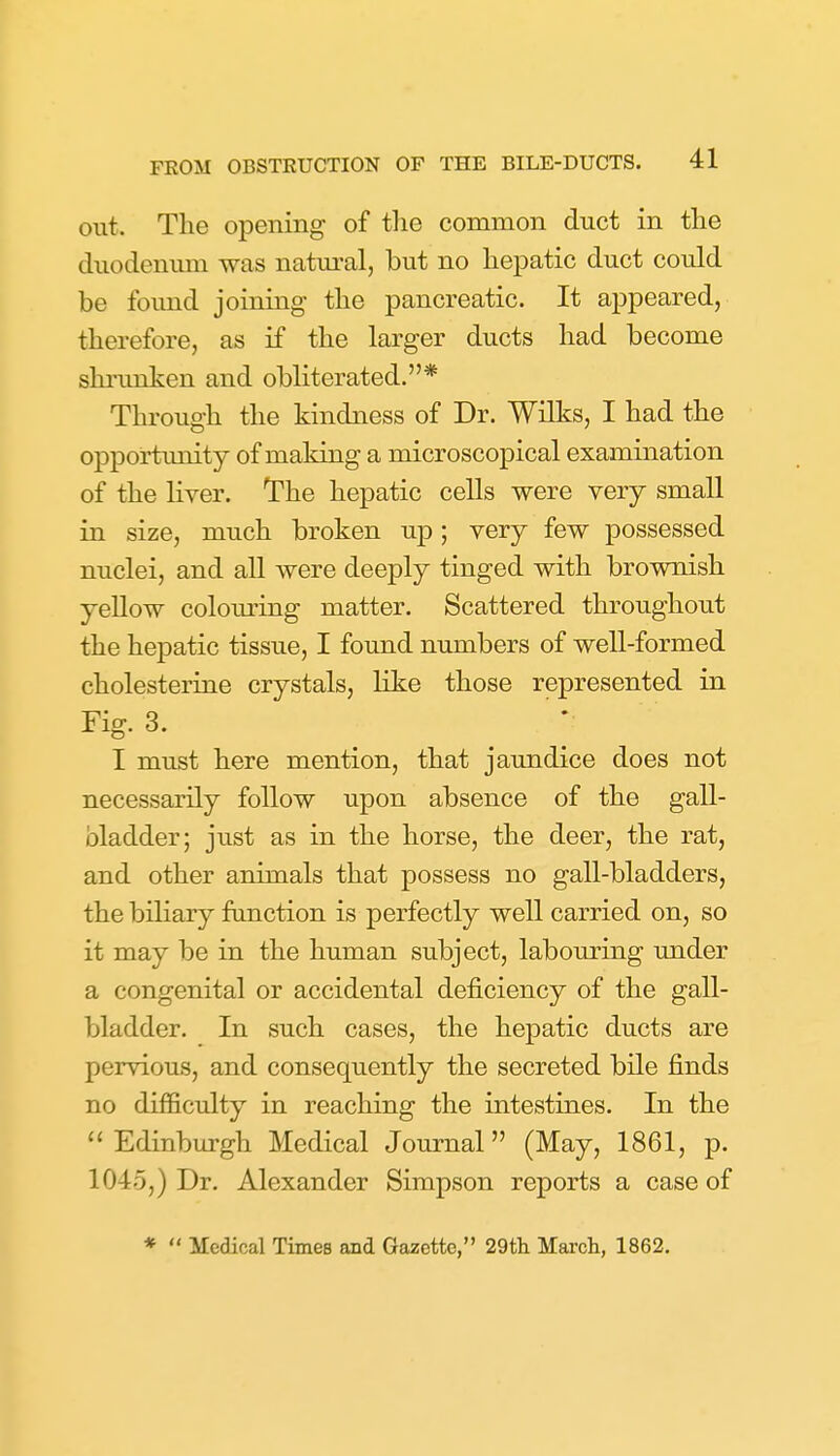 out. The opening of the common duct in the duodenum was natm-al, but no hepatic duct could be foimd joining the pancreatic. It appeared, therefore, as if the larger ducts had become shi'unken and obliterated.* Through the kindness of Dr. Wilks, I had the opportimity of making a microscopical examination of the liver. The hepatic cells were very small in size, much broken up; very few possessed nuclei, and all were deeply tinged with brownish yellow colouring matter. Scattered throughout the hepatic tissue, I found numbers of well-formed cholesterine crystals, like those represented in Fig. 3. ; I must here mention, that jaundice does not necessarily follow upon absence of the gall- bladder; just as in the horse, the deer, the rat, and other animals that possess no gall-bladders, the biliary function is perfectly well carried on, so it may be in the human subject, labouring under a congenital or accidental deficiency of the gall- Ijladder. In such cases, the hepatic ducts are pervious, and consequently the secreted bile finds no difficulty in reaching the intestines. In the Edinburgh Medical Journal (May, 1861, p. 1045,) Dr. Alexander Simpson reports a case of *  Medical Times and Gazette, 29th Mai'ch, 1862.