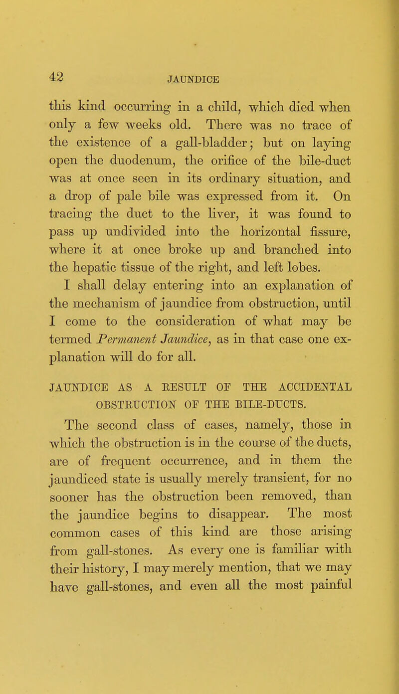 tliis kind occurring in a cHld, which died when only a few weeks old. There was no trace of the existence of a gall-bladder; but on laying open the duodenum, the orifice of the bile-duct was at once seen in its ordinary situation, and a drop of pale bile was expressed from it. On tracing the duct to the liver, it was found to pass up undivided into the horizontal fissure, where it at once broke up and branched into the hepatic tissue of the right, and left lobes. I shall delay entering into an explanation of the mechanism of jaundice from obstruction, until I come to the consideration of what may be termed Permanent Jaundice, as in that case one ex- planation will do for all. JAUNDICE AS A EESTJLT OF THE ACCIDENTAL OBSTRUCTION OF THE BILE-DUCTS. The second class of cases, namely, those in which the obstruction is in the course of the ducts, are of frequent occurrence, and in them the jaundiced state is usually merely transient, for no sooner has the obstruction been removed, than the jaundice begins to disappear. The most common cases of this kind are those arising from gall-stones. As every one is familiar with their history, I may merely mention, that we may have gall-stones, and even all the most painful