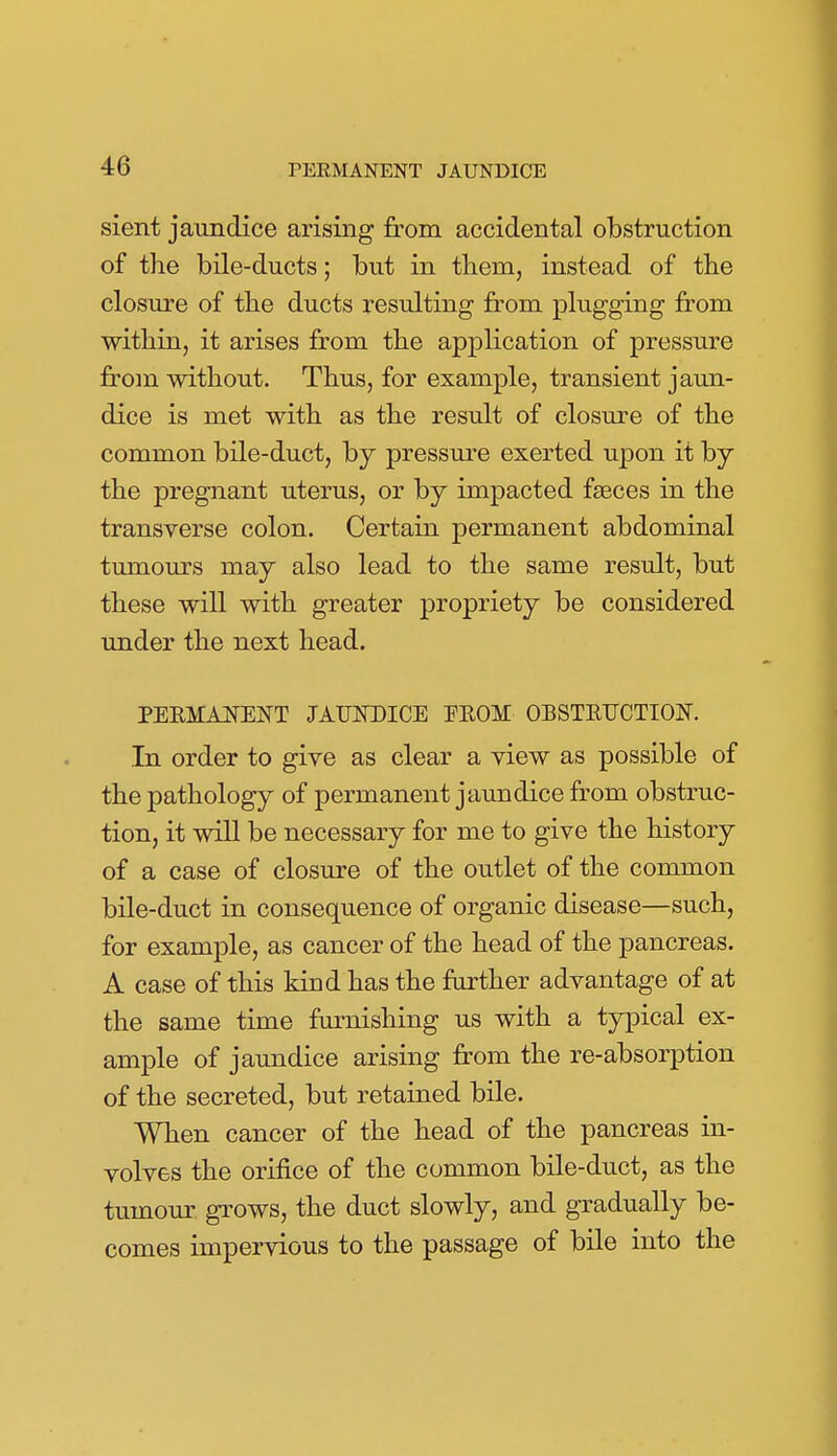 sient jaundice arising from accidental obstruction of the bile-ducts; but in them, instead of the closm-e of the ducts resulting from plugging from within, it arises from the application of pressure from without. Thus, for example, transient jaun- dice is met with as the result of closure of the common bile-duct, by pressure exerted upon it by the pregnant uterus, or by impacted faeces in the transverse colon. Certain permanent abdominal tumours may also lead to the same result, but these will with greater propriety be considered under the next head. PEEMAI^ENT JATWDICE FEOM OBSTEUCTION. In order to give as clear a view as possible of the pathology of permanent jaundice from obstruc- tion, it will be necessary for me to give the history of a case of closure of the outlet of the common bile-duct in consequence of organic disease—such, for example, as cancer of the head of the pancreas. A case of this kind has the further advantage of at the same time furnishing us with a typical ex- ample of jaundice arising from the re-absorption of the secreted, but retained bile. When cancer of the head of the pancreas in- volves the orifice of the common bile-duct, as the tumour grows, the duct slowly, and gradually be- comes impervious to the passage of bile into the