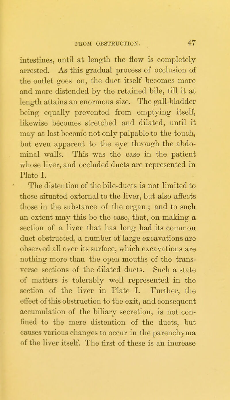 intestines, until at length the flow is completely arrested. As this gradual process of occlusion of the outlet goes on, the duct itself becomes more and more distended by the retained bile, till it at length attains an enormous size. The gall-bladder being equally prevented from emptying itself, likewise becomes stretched and dilated, until it may at last becomie not only palpable to the touch, but even apparent to the eye through the abdo- minal walls. This was the case in the patient whose Hver, and occluded ducts are represented in Plate I. The distention of the bile-ducts is not limited to those situated external to the liver, but also affects those in the substance of the organ ; and to such an extent may this be the case, that, on making a section of a liver that has long had its common duct obstructed, a number of large excavations are observed all over its surface, which excavations are nothing more than the open mouths of the trans- verse sections of the dilated ducts. Such a state of matters is tolerably well represented in the section of the liver in Plate 1. Further, the effect of this obstruction to the exit, and consequent accumulation of the biliary secretion, is not con- fined to the mere distention of the ducts, but causes various changes to occur in the parenchyma of the liver itself. The first of these is an increase