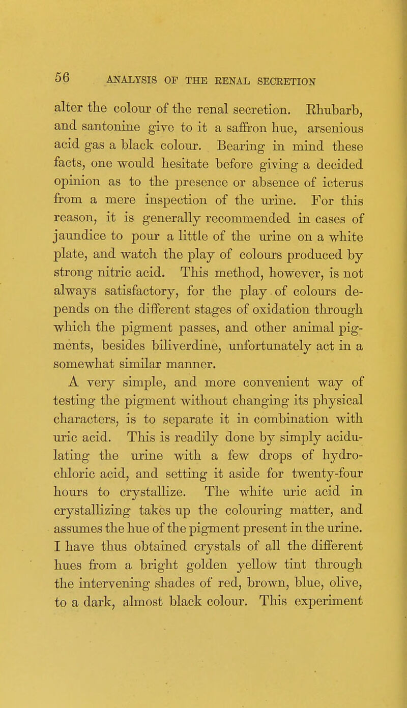 alter the colour of tlie renal secretion. Ehubarb, and santonine give to it a sa&on hue, arseniouKS acid gas a black colour. Bearing in mind these facts, one would hesitate before giving a decided opinion as to the presence or absence of icterus from a mere inspection of the urine. For this reason, it is generally recommended in cases of jaundice to pour a little of the urine on a white plate, and watch the play of colours produced by strong nitric acid. This method, however, is not always satisfactory, for the play of colours de- pends on the different stages of oxidation through which the pigment passes, and other animal pig- ments, besides biliverdine, unfortunately act in a somewhat similar manner. A very simple, and more convenient way of testing the pigment without changing its physical characters, is to separate it in combination with uric acid. This is readily done by simply acidu- lating the urine with a few drops of hydro- chloric acid, and setting it aside for twenty-four hours to crystallize. The white mic acid in crystallizing takes up the colouring matter, and assumes the hue of the pigment present in the urine. I have thus obtained crystals of all the different hues from a bright golden yellow tint through the intervening shades of red, brown, blue, olive, to a dark, almost black colour. This experiment