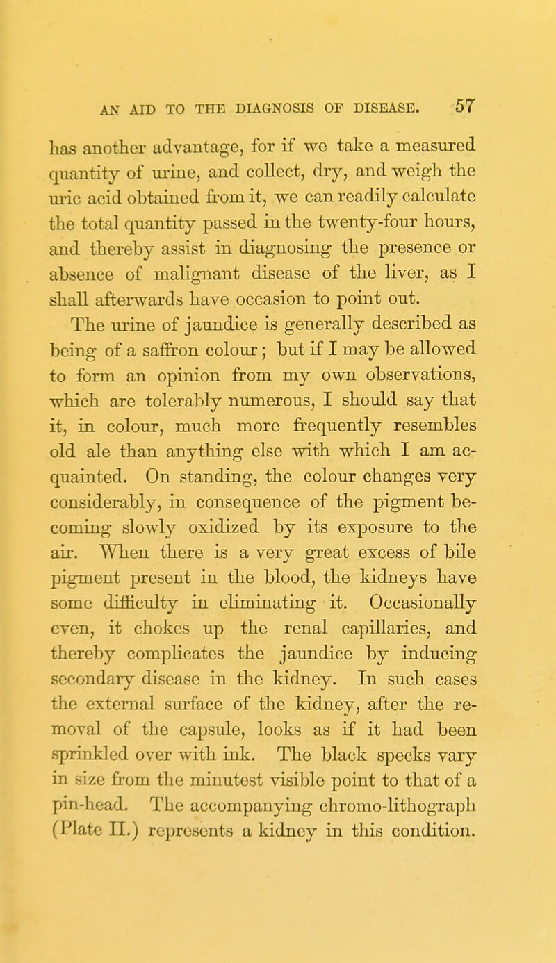 has another advantage, for if we take a measured quantity of urine, and collect, dry, and weigh the uric acid obtained from it, we can readily calculate the total quantity passed in the twenty-four hours, and thereby assist in diagnosing the presence or absence of malignant disease of the liver, as I shall afterwards have occasion to point out. The urine of jaundice is generally described as being of a safiron colour; but if I may be allowed to form an opinion from my own observations, which are tolerably numerous, I should say that it, in colour, much more frequently resembles old ale than anything else with which I am ac- quainted. On standing, the colour changes very considerably, in consequence of the pigment be- coming slowly oxidized by its exposure to the air. When there is a very great excess of bile pigment present in the blood, the kidneys have some difficulty in eliminating it. Occasionally even, it chokes up the renal capillaries, and thereby complicates the jaundice by inducing secondary disease in the kidney. In such cases the external surface of the kidney, after the re- moval of the capsule, looks as if it had been sprinkled over with ink. The black specks vary in size from the minutest visible point to that of a pin-head. The accompanying chromo-lithograph (Plate II.) represents a kidney in this condition.