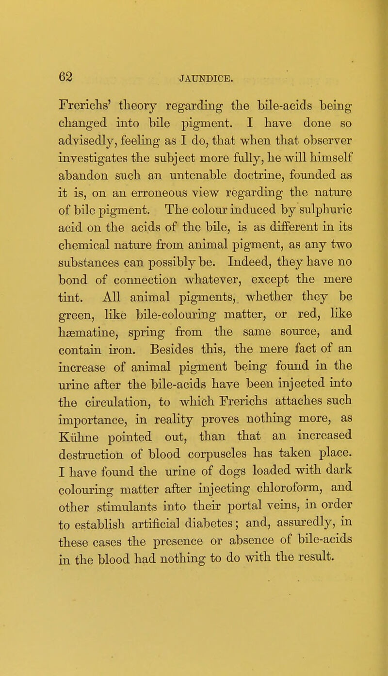 Frerichs' theory regarding the bile-acids being changed into bile pigment. I have done so advisedly, feeling as I do, that when that observer investigates the subject more fully, he will himself abandon such an untenable doctrine, founded as it is, on an erroneous view regarding the nature of bile pigment. The colour induced by sulphuric acid on the acids of the bile, is as different in its chemical nature from animal pigment, as any two substances can possibly be. Indeed, they have no bond of connection whatever, except the mere tint. All animal pigments, whether they be green, like bile-colouring matter, or red, like hsematine, spring from the same source, and contain iron. Besides this, the mere fact of an increase of animal pigment being found in the urine after the bile-acids have been injected into the circulation, to which Frerichs attaches such importance, in reality proves nothing more, as Kuhne pointed out, than that an increased destruction of blood corpuscles has taken place. I have found the urine of dogs loaded with dark colouring matter after injecting chloroform, and other stimulants into their portal veins, in order to establish artificial diabetes; and, assuredly, in these cases the presence or absence of bile-acids in the blood had nothing to do with the result.