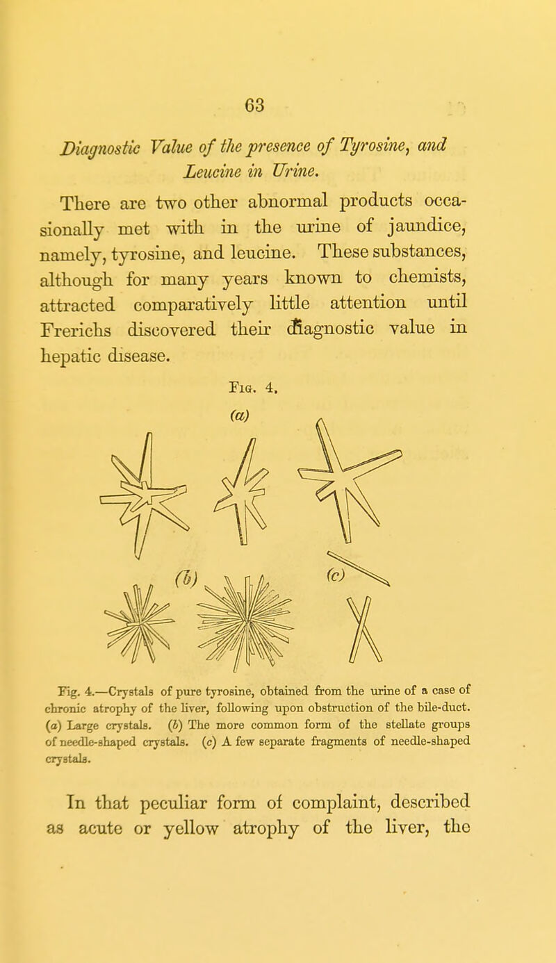 Diagnostic Value of the presence of Tyrosine, and Leucine in Urine. There are two other abnormal products occa- sionally met with in the urine of jaundice, namely, tyrosine, and leucine. These substances, although for many years known to chemists, attracted comparatively little attention until Frerichs discovered their ^agnostic value in hepatic disease. Pig. 4. Fig. 4.—Crystals of pure tyrosine, obtained from the virine of a case of chronic atrophy of the Uver, following upon obstruction of the bile-duct, (a) Large crystals. (6) The more common form of the stellate gi-oups of needle-shaped crystals, (c) A few separate fragments of needle-shaped crystala. In that peculiar form of complaint, described as acute or yellow atrophy of the liver, the