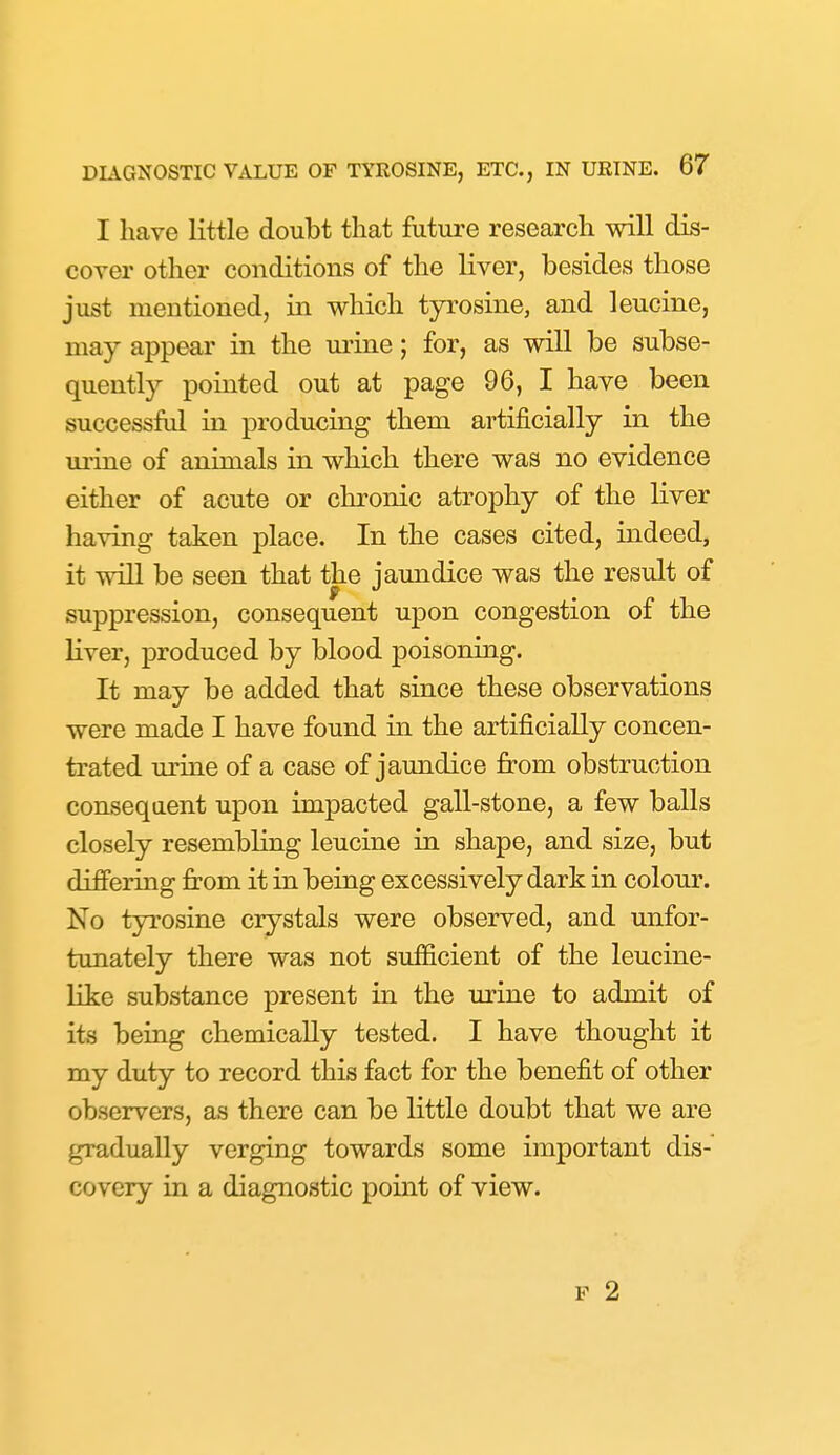 I have little doubt that futui-e research will dis- cover other conditions of the liver, besides those just mentioned, in which tyrosine, and leucine, may appear in the m'ine; for, as will be subse- quently pointed out at page 96, I have been successful in producing them artificially in the m-uie of animals in which there was no evidence either of acute or chronic atrophy of the liver having taken place. In the cases cited, indeed, it will be seen that the jaundice was the result of suppression, consequent upon congestion of the liver, produced by blood poisoning. It may be added that since these observations were made I have found in the artificially concen- trated uriae of a case of jaundice from obstruction conseqaent upon impacted gall-stone, a few balls closely resembling leucine in. shape, and size, but differing jfrom it in being excessively dark in colour. No tyrosine crystals were observed, and unfor- tunately there was not sufficient of the leucine- like substance present in the urine to admit of its being chemically tested. I have thought it my duty to record this fact for the benefit of other observers, as there can be little doubt that we are gradually verging towards some important dis- covery in a diagnostic point of view. F 2