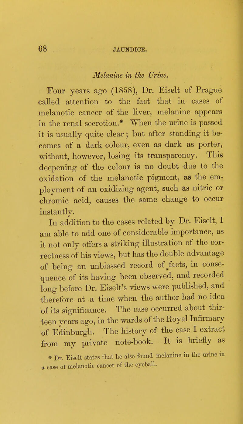 Melanine in the Urine, Four years ago (1858), Dr. Eiselt of Prague called attention to tlie fact that in cases of melanotic cancer of the liver, melanine appears in the renal secretion.* When the urine is passed it is usually quite clear; but after standing it be- comes of a dark colour, even as dark as porter, without, however, losing its transparency. This deepening of the colour is no doubt due to the oxidation of the melanotic pigment, as the em- ployment of an oxidizing agent, such as nitric or chromic acid, causes the same change to occur instantly. In addition to the cases related by Dr. Eiselt, I am able to add one of considerable importance, as it not only offers a striking illustration of the cor- rectness of his views, but has the double advantage of being an unbiassed record of/acts, in conse- quence of its having been observed, and recorded long before Dr. Eiselt's views were published, and therefore at a time when the author had no idea of its significance. The case occurred about thir- teen years ago, in the wards of the Royal Infirmary of Edinburgh. The history of the case I extract from my private note-book. It is briefly as * Dr. Eiselt states that he also found melanine in the mine in a case of melanotic cancer of the eyeball.