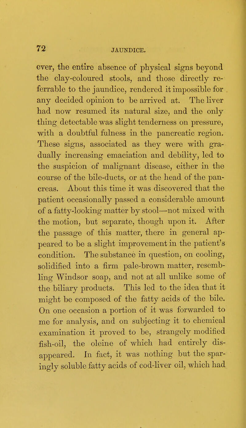 ever, the entire absence of physical signs beyond the clay-coloured stools, and those directly re- ferrable to the jaundice, rendered it impossible for . any decided opinion to be arrived at. The liver had now resumed its natural size, and the only thing detectable was slight tenderness on pressure, with a doubtful falness in the pancreatic region. These signs, associated as they were with gra- dually increasing emaciation and debility, led to the suspicion of malignant disease, either in the course of the bile-ducts, or at the head of the pan- creas. About this time it was discovered that the patient occasionally passed a considerable amount of a fatty-looking matter by stool—not mixed with the motion, but separate, though upon it. After the passage of this matter, there in general ap- peared to be a slight improvement in the patient's condition. The substance in question, on cooling, solidified into a firm pale-brown matter, resemb- ling Windsor soap, and not at all unlike some of the biliary products. This led to the idea that it might be composed of the fatty acids of the bile. On one occasion a portion of it was forwarded to me for analysis, and on subjecting it to chemical examination it proved to be, strangely modified fish-oil, the oleine of which had entirely dis- appeared. In fact, it was nothing but the spar- ingly soluble fatty acids of cod-liver oil, which had