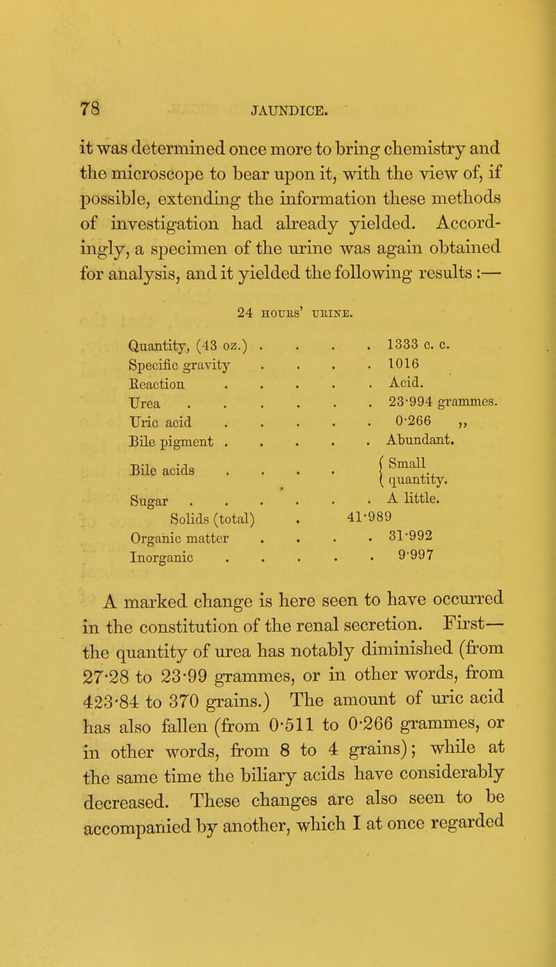 it was determined once more to bring chemistry and the microscope to bear upon it, with the view of, if possible, extending the information these methods of investigation had abeady yielded. Accord- ingly, a specimen of the urine was again obtained for analysis, and it yielded the following results:— 24 HOUBs' TJBINE. Quantity, (43 oz.) Specific gravity Reactioa Urea Uric acid BUe pigment . BUe acids Sugar Solids (total) Organic matter Inorganic . 1333 c. c. . 1016 . Acid. . 23-994 grammes. . 0-266 „ . Abundant. j Small_ ( quantity. . A little. 41-989 . 31-992 . 9-997 A marked change is here seen to have occurred in the constitution of the renal secretion. First— the quantity of urea has notably diminished (from 27-28 to 23-99 grammes, or in other words, from 423-84 to 370 grains.) The amount of mic acid has also fallen (from 0-511 to 0-266 grammes, or in other words, from 8 to 4 grains); while at the same time the biliary acids have considerably decreased. These changes are also seen to be accompanied by another, which I at once regarded