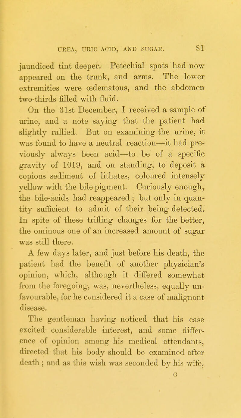 jaundiced tint deeper. Petechial spots had now appeared on the trunk, and arms. The lower extremities were oedematous, and the abdomen two-tliirds filled with fluid. On the 31st December, I received a sample of m'ine, and a note saying that the patient had slightly rallied. But on examining the urine, it was found to have a neutral reaction—it had pre- viously always been acid—to be of a specific gravity of 1019, and on standing, to deposit a copious sediment of Kthates, coloured intensely yellow with the bile pigment. Curiously enough, the bile-acids had reappeared ; but only in quan- tity sufficient to admit of their being detected. In spite of these trifling changes for the better, the ominous one of an increased amount of sugar was still there. A few days later, and just before his death, the patient had the benefit of another physician's opinion, which, although it differed somewhat from the foregoing, was, nevertheless, equally un- favourable, for he Ctjnsidered it a case of malignant disease. The gentleman having noticed that his case excited considerable interest, and some differ- ence of opinion among his medical attendants, directed that his body should be examined after death ; and as tliiK wisli was seconded by his wife, G