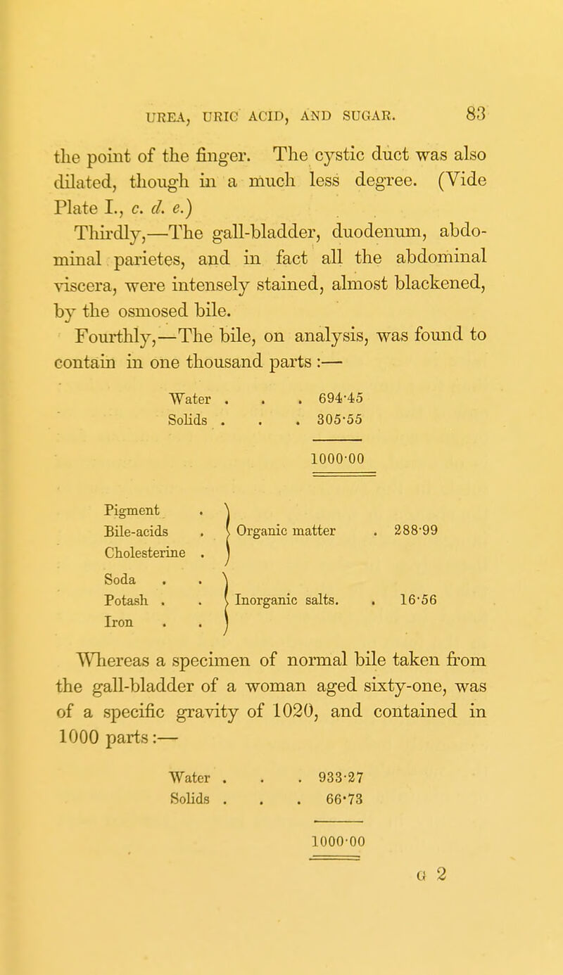 the point of the finger. The cystic duct was also dilated, though in a much less degree. (Vide Plate I., c. d. e.) Thii'dly,—The gall-bladder, duodenum, abdo- minal pai'ietes, and in fact all the abdominal viscera, were intensely stained, almost blackened, by the osmosed bile. Fourthly,—The bile, on analysis, was found to contain in one thousand parts :— Water . . . 694-4,5 Solids . . . 305-55 1000-00 Pigment . ^ BUe-acids . \ Organic matter . 288-99 Cholesterine . J Soda . . \ Potash . . \ Inorganic salts. , 16-56 Iron . . 1 Wliereas a specimen of normal bile taken from the gall-bladder of a woman aged sixty-one, was of a specific gravity of 1020, and contained in 1000 parts :— Water . . . 933-27 Solids . . . 66-73 1000-00