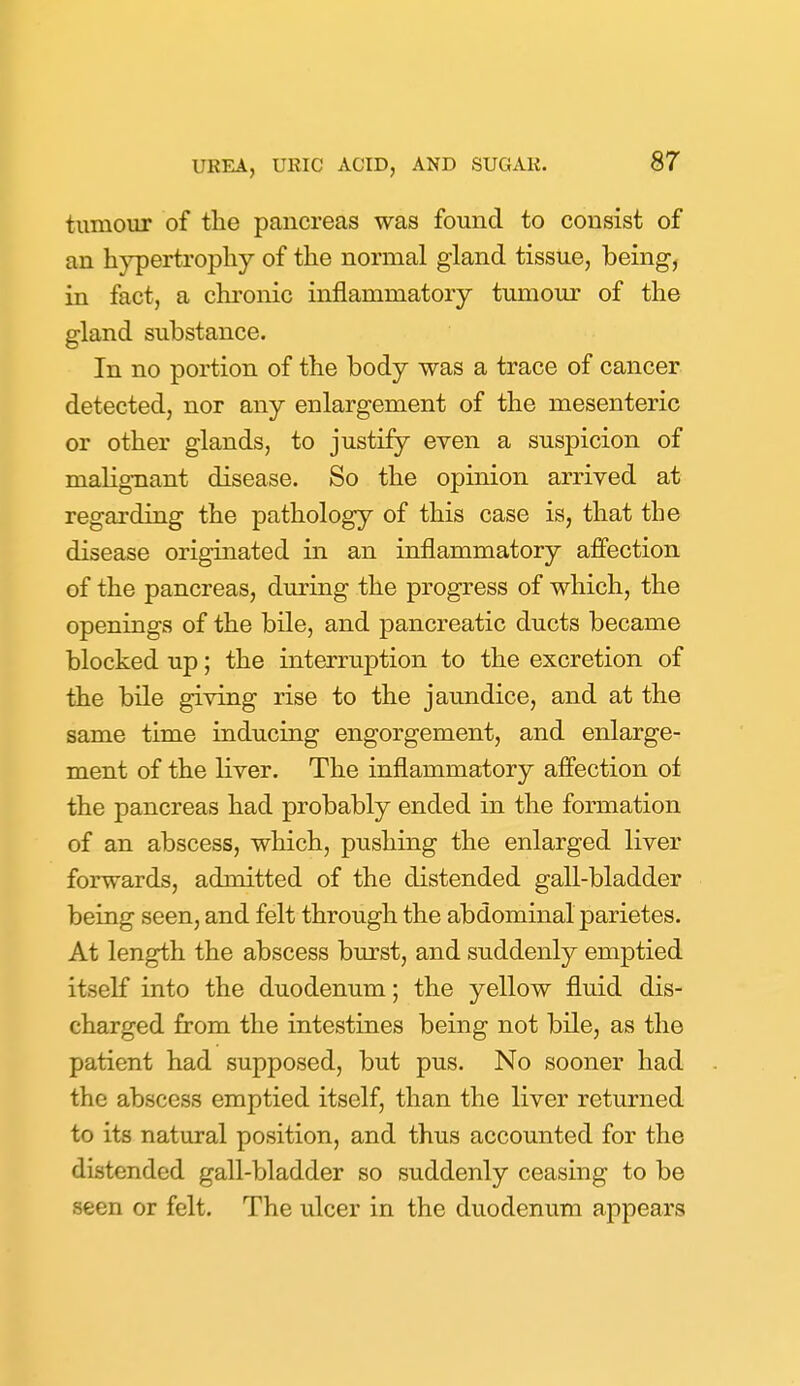 tumour of the pancreas was found to consist of an hypertrophy of the normal gland tissue, being, in fact, a chronic inflammatory tumour of the gland substance. In no portion of the body was a trace of cancer detected, nor any enlargement of the mesenteric or other glands, to justify even a suspicion of malignant disease. So the opinion arrived at regarding the pathology of this case is, that the disease originated in an inflammatory affection of the pancreas, during the progress of which, the openings of the bile, and pancreatic ducts became blocked up; the interruption to the excretion of the bile giving rise to the jaundice, and at the same time inducing engorgement, and enlarge- ment of the liver. The inflammatory affection of the pancreas had probably ended in the formation of an abscess, which, pushing the enlarged liver forwards, admitted of the distended gall-bladder being seen, and felt through the abdominal parietes. At length the abscess burst, and suddenly emptied itself into the duodenum; the yellow fluid dis- charged from the intestines being not bile, as the patient had supposed, but pus. No sooner had the abscess emptied itself, than the liver returned to its natural position, and thus accounted for the distended gall-bladder so suddenly ceasing to be seen or felt. The ulcer in the duodenum appears