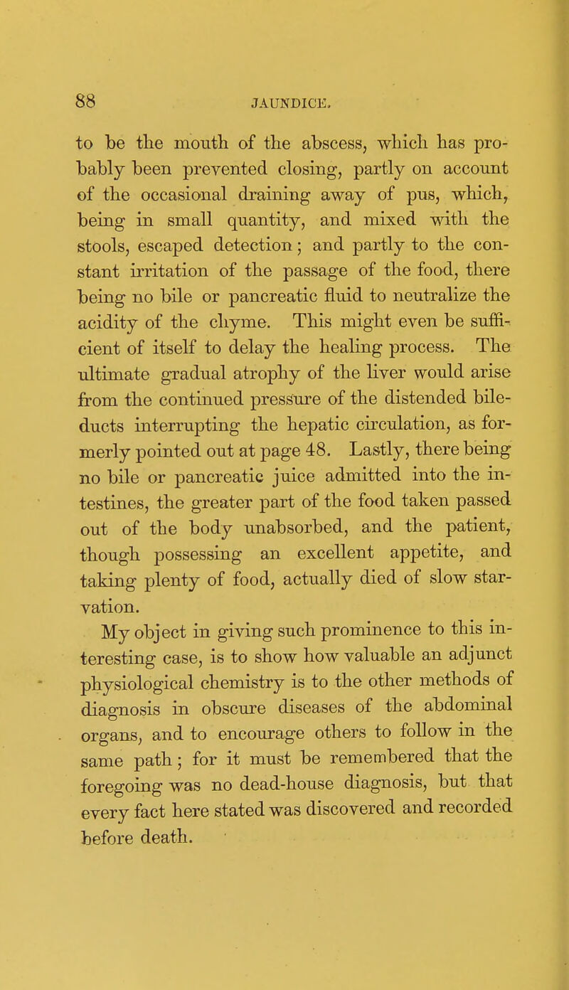 to be tlie moutli of the abscess, which has pro- bably been prevented closing, partly on account of the occasional draining away of pus, which, being in small quantity, and mixed with the stools, escaped detection; and partly to the con- stant irritation of the passage of the food, there being no bile or pancreatic fluid to neutralize the acidity of the chyme. This might even be suffi- cient of itself to delay the healing process. The ultimate gradual atrophy of the liver would arise from the continued pressure of the distended bile- ducts interrupting the hepatic circulation, as for- merly pointed out at page 48. Lastly, there being no bile or pancreatic juice admitted into the in- testines, the greater part of the food taken passed out of the body unabsorbed, and the patient, though possessing an excellent appetite, and taking plenty of food, actually died of slow star- vation. My object in giving such prominence to this in- teresting case, is to show how valuable an adjunct physiological chemistry is to the other methods of diagnosis in obscure diseases of the abdominal organs, and to encourage others to follow in the same path; for it must be remembered that the foregoing was no dead-house diagnosis, but that every fact here stated was discovered and recorded before death.