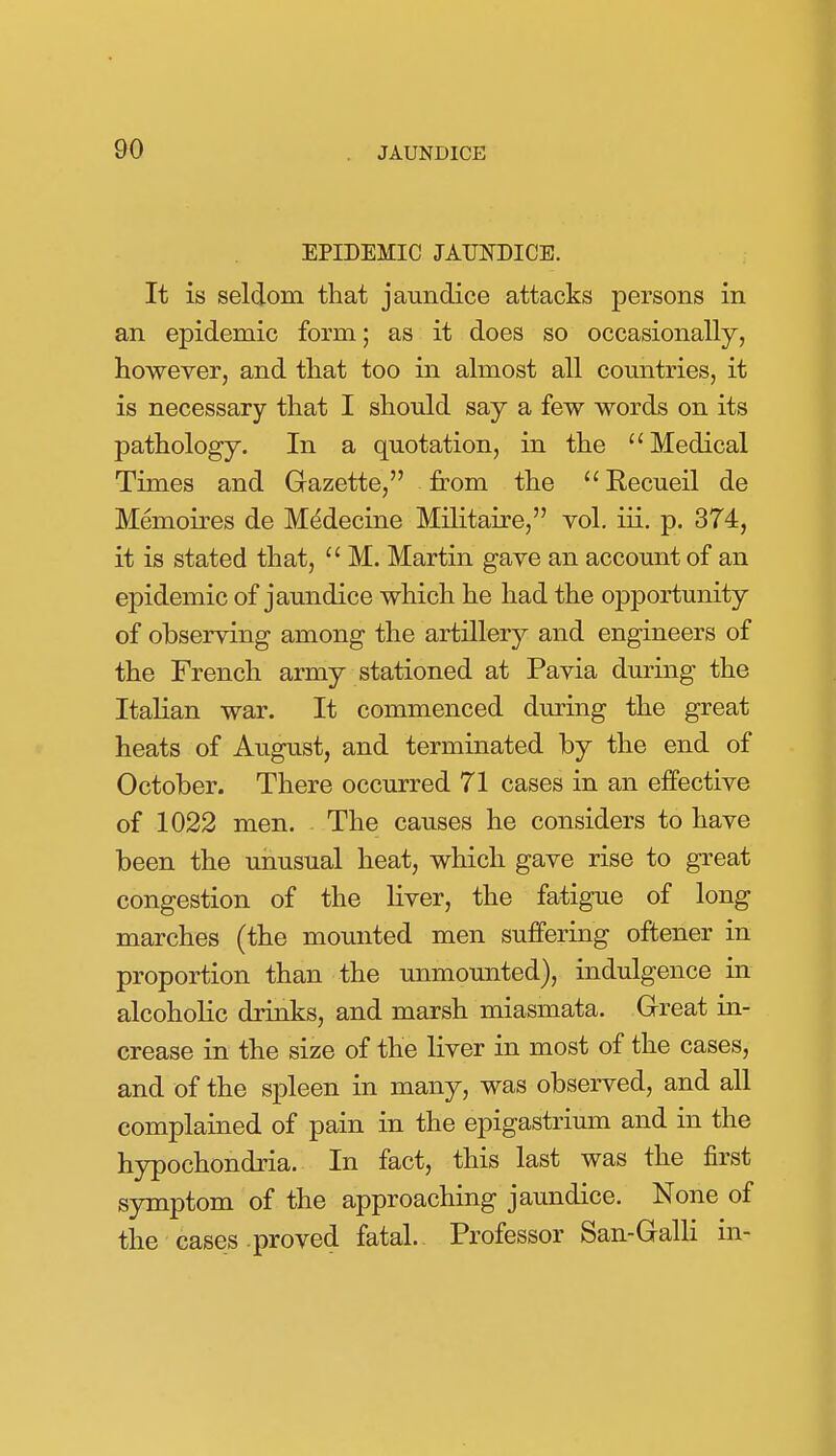 EPIDEMIC JAUNDICE. It is seldom that jaundice attacks persons in an epidemic form; as it does so occasionally, however, and that too in almost all countries, it is necessary that I should say a few words on its pathology. In a quotation, in the  Medical Times and Gazette, from the Eecueil de Memoires de Mddecine Militaire, vol. iii. p. 374, it is stated that,  M. Martin gave an account of an epidemic of jaundice which he had the opportunity of observing among the artillery and engineers of the French army stationed at Pavia during the Italian war. It commenced during the great heats of August, and terminated by the end of October. There occurred 71 cases in an effective of 1022 men. The causes he considers to have been the unusual heat, which gave rise to great congestion of the liver, the fatigue of long marches (the mounted men suffering oftener in proportion than the unmounted), indulgence in alcoholic drinks, and marsh miasmata. Great in- crease in the size of the liver in most of the cases, and of the spleen in many, was observed, and all complained of pain in the epigastrium and in the hypochondria. In fact, this last was the first symptom of the approaching jaundice. None of the cases proved fatal.. Professor San-Galli in-