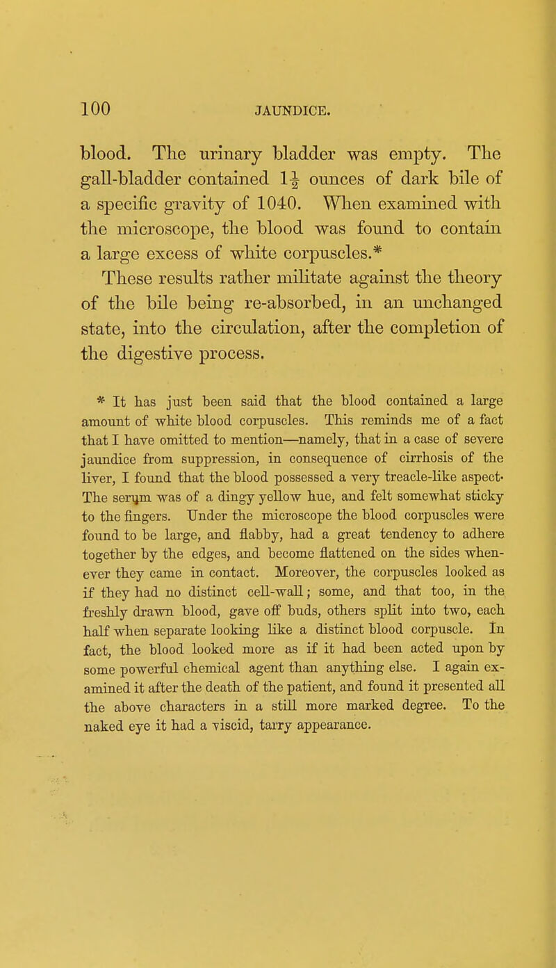 blood. The urinary bladder was empty. The gall-bladder contained 1^ ounces of dark bile of a specific gravity of 1040. Wlien examined with the microscope, the blood was found to contain a large excess of white corpuscles.* These results rather militate against the theory of the bile being re-absorbed, in an unchanged state, into the circulation, after the completion of the digestive process. * It has just been said that the blood contained a large amount of white blood corpuscles. This reminds me of a fact that I have omitted to mention—namely, that in a case of severe jaundice from suppression, in consequence of cirrhosis of the liver, I found that the blood possessed a very treacle-like aspect- The seriim was of a dingy yellow hue, and felt somewhat sticky to the fingers. Under the microscope the blood corpuscles were found to be large, and flabby, had a great tendency to adhere together by the edges, and become flattened on the sides when- ever they came in contact. Moreover, the corpuscles looked as if they had no distinct cell-wall; some, and that too, in the freshly drawn blood, gave off buds, others split into two, each half when separate looking Uke a distinct blood corpuscle. In fact, the blood looked more as if it had been acted upon by some powerful chemical agent than anything else. I again ex- amined it after the death of the patient, and found it presented aU the above characters in a stUl more marked degree. To the naked eye it had a viscid, tai-ry appearance.