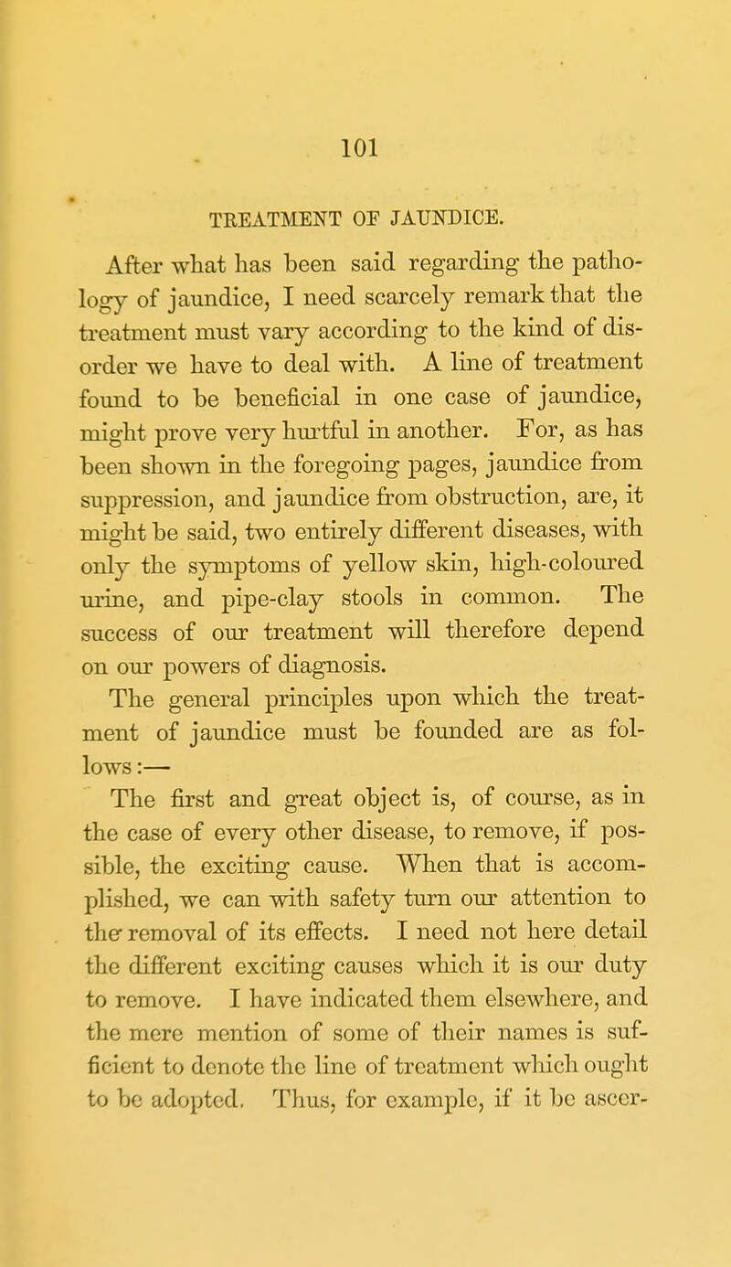 TREATMENT OE JAUNDICE. After what has been said regarding the patho- logy of jaundice, I need scarcely remark that the treatment must vary according to the kind of dis- order we have to deal with. A line of treatment found to be beneficial in one case of jaundice, might prove very hm-tful in another. For, as has been shown in the foregoing pages, jaundice from suppression, and jaundice from obstruction, are, it might be said, two entirely different diseases, with only the symptoms of yellow skin, high-coloured urine, and pipe-clay stools in common. The success of our treatment will therefore depend on our powers of diagnosis. The general principles upon which the treat- ment of jaimdice must be founded are as fol- lows :— The first and great object is, of course, as in the case of every other disease, to remove, if pos- sible, the exciting cause. When that is accom- plished, we can with safety turn our attention to the removal of its effects. I need not here detail the different exciting causes which it is our duty to remove. I have indicated them elsewhere, and the mere mention of some of their names is suf- ficient to denote the line of treatment which ought to be adopted. Tlius, for example, if it be ascor-