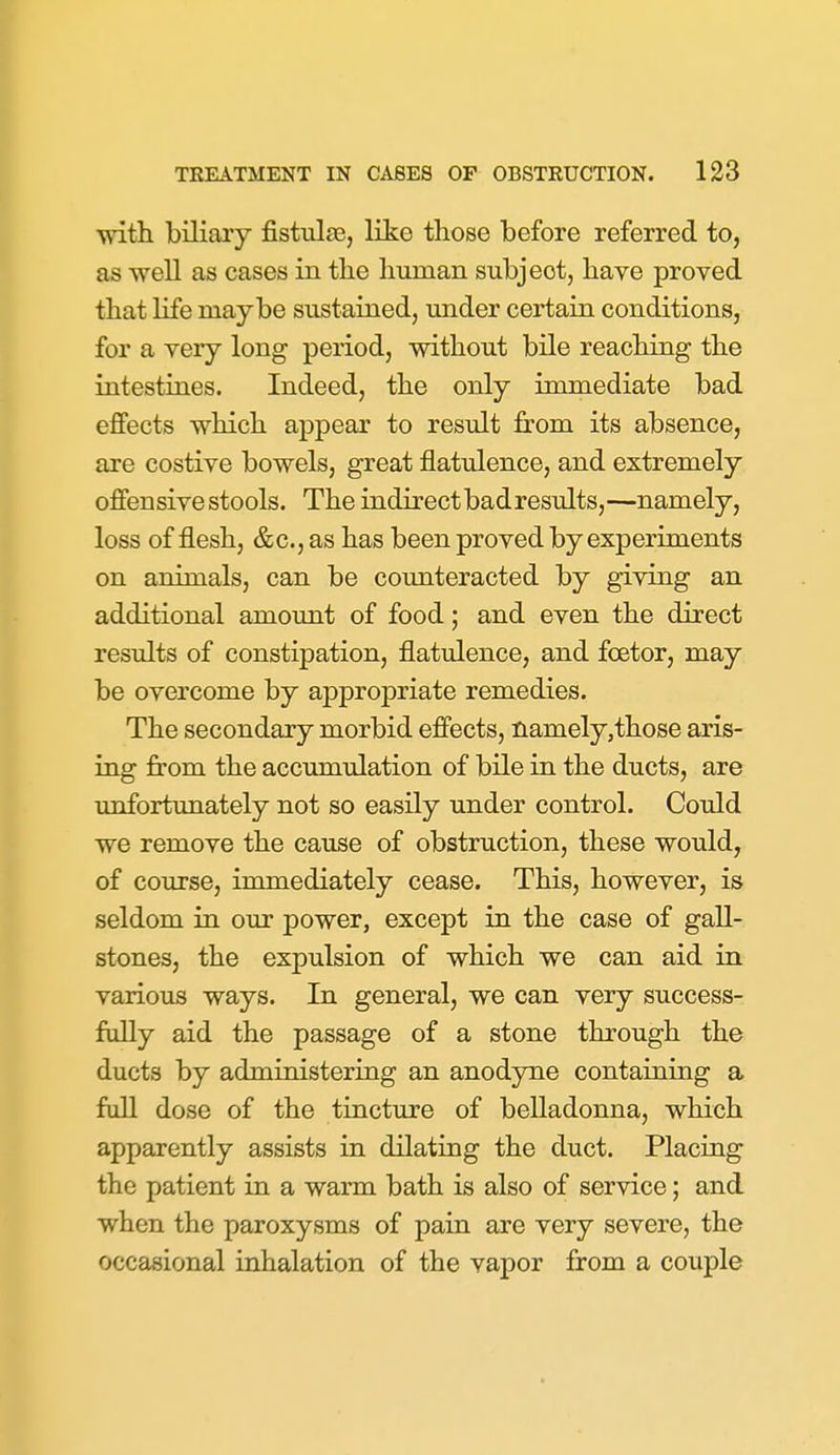 with biliary fistulas, like those before referred to, as well as cases in the human subject, have proved that life maybe sustained, under certain conditions, for a very long period, without bile reaching the intestines. Indeed, the only immediate bad effects which appear to result from its absence, are costive bowels, great flatulence, and extremely offensive stools. The indirect bad results,—namely, loss of flesh, &c., as has been proved by experiments on animals, can be counteracted by giving an additional amount of food; and even the direct results of constipation, flatulence, and foetor, may be overcome by appropriate remedies. The secondary morbid effects, namely,those aris- ing from the accumulation of bile in the ducts, are unfortunately not so easily under control. Could we remove the cause of obstruction, these would, of course, inunediately cease. This, however, is seldom in our power, except in the case of gall- stones, the expulsion of which we can aid in various ways. In general, we can very success- fully aid the passage of a stone through the ducts by administering an anodyne containing a full dose of the tincture of belladonna, which apparently assists in dilating the duct. Placing the patient in a warm bath is also of service; and when the paroxysms of pain are very severe, the occasional inhalation of the vapor from a couple