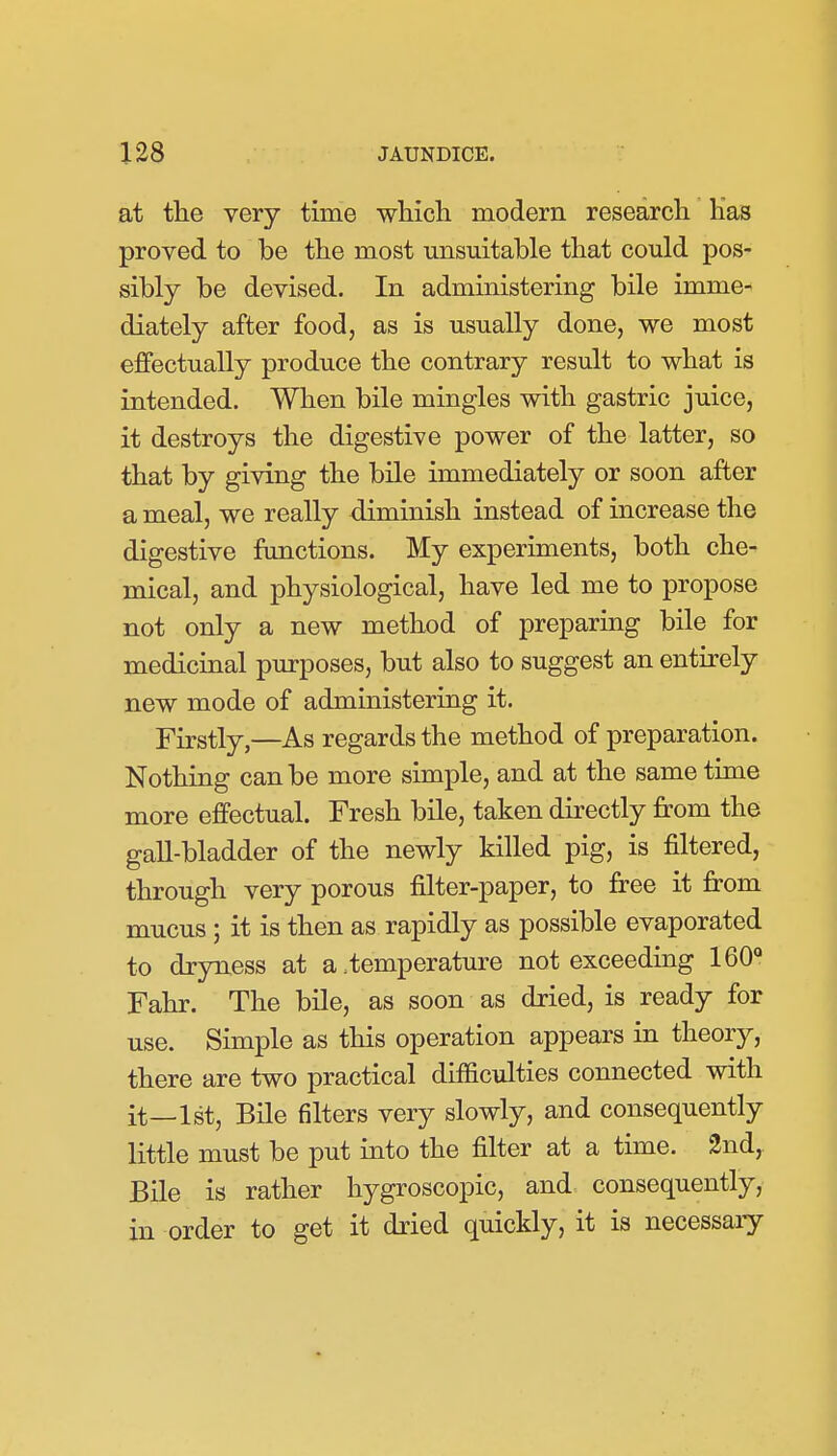 at the very time wHcli modern research Has proved to be the most unsuitable that could pos- sibly be devised. In administering bile imme- diately after food, as is usually done, we most effectually produce the contrary result to what is intended. When bile mingles with gastric juice, it destroys the digestive power of the latter, so that by giving the bile immediately or soon after a meal, we really diminish instead of increase the digestive fimctions. My experiments, both che- mical, and physiological, have led me to propose not only a new method of preparing bile for medicinal purposes, but also to suggest an entirely new mode of administering it. Firstly,—As regards the method of preparation. Nothing can be more simple, and at the same time more effectual. Fresh bile, taken directly from the gall-bladder of the newly killed pig, is filtered, through very porous filter-paper, to free it from mucus ; it is then as rapidly as possible evaporated to dryness at a .temperature not exceeding IBO* Fahr. The bile, as soon as dried, is ready for use. Simple as this operation appears in theory, there are two practical difficulties connected with it—1st, Bile filters very slowly, and consequently little must be put into the filter at a time. 2nd, Bile is rather hygroscopic, and consequently, in order to get it dried quickly, it is necessary