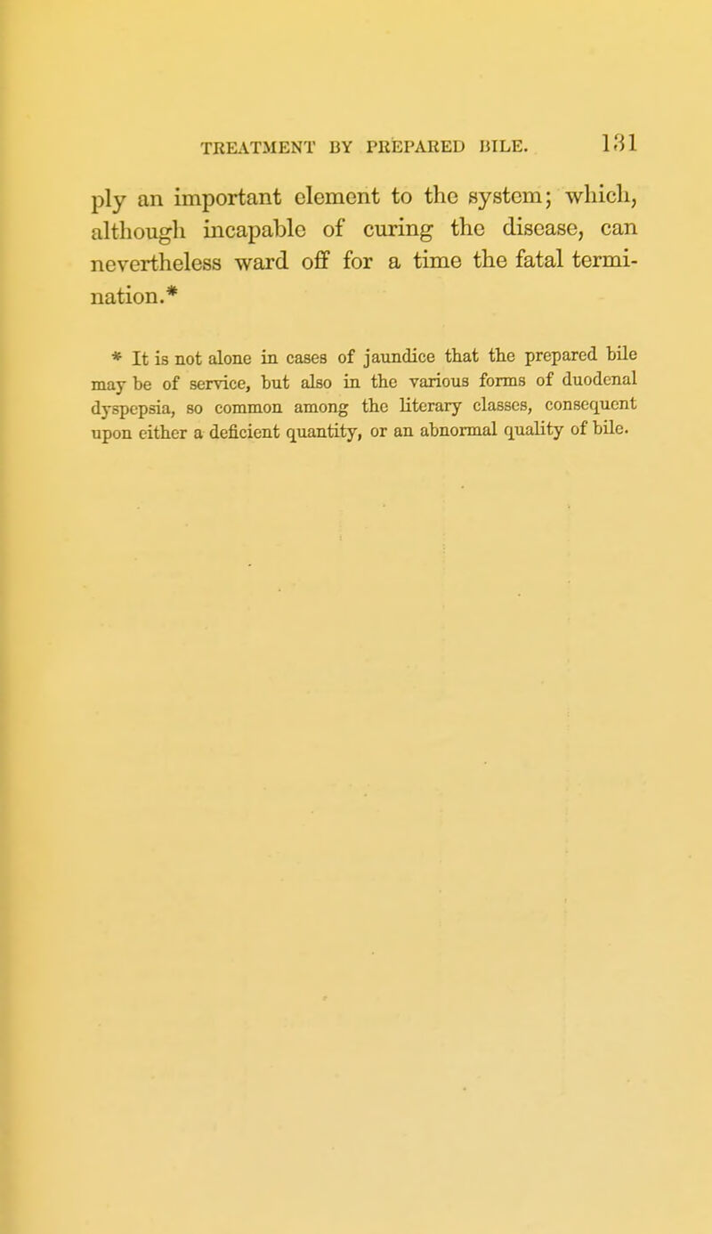 ply an important element to the system; wliicli, although incapable of curing the disease, can nevertheless ward off for a time the fatal termi- nation.* * It is not alone in cases of jaundice that the prepared bile may be of service, but also in the various forms of duodenal dyspepsia, so common among the literary classes, consequent upon either a deficient quantity, or an abnormal quality of bile.