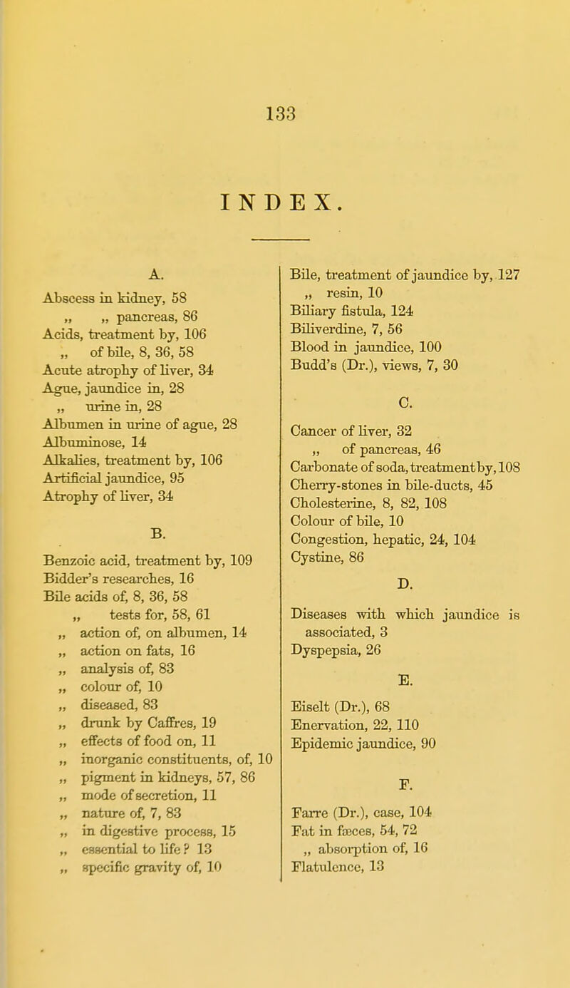 INDEX. A. Abscess in kidney, 58 „ „ pancreas, 86 Acids, treatment by, 106 „ of bile, 8, 36, 58 Acnte atropby of liver, 34 Ague, jaundice in, 28 „ urine in, 28 Albumen in urine of ague, 28 Albuminose, 14 Alkalies, treatment by, 106 Artificial jaundice, 95 Atrophy of liver, 84 B. Benzoic acid, treatment by, 109 Bidder's reseai-clies, 16 Bile acids of, 8, 36, 58 „ tests for, 58, 61 „ action of, on albumen, 14 „ action on fats, 16 „ analysis of, 83 „ colour of, 10 „ diseased, 83 „ drunk by Caffires, 19 „ effects of food on, 11 „ inorganic constituents, of, 10 „ pigment in kidneys, 57, 86 „ mode of secretion, 11 „ nature of, 7, 83 „ in digestive process, 15 „ essential to life ? 13 „ specific gravity of, 10 Bile, treatment of jaundice by, 127 „ resin, 10 Biliaiy fistula, 124 BOiverdine, 7, 56 Blood in jaundice, 100 Budd's (Dr.), views, 7, 30 C. Cancer of livei, 32 „ of pancreas, 46 Oai'bonate of soda, treatment by, 108 Cherry-stones in bUe-ducts, 45 Cbolesteiine, 8, 82, 108 Coloui- of bile, 10 Congestion, hepatic, 24, 104 Cystine, 86 D. Diseases with which jaundice is associated, 3 Dyspepsia, 26 E. Biselt (Dr.), 68 Enervation, 22, 110 Epidemic jaundice, 90 F. Farre (Dr.), case, 104 Fat in fajces, 54, 72 „ absoi-ption of, 16 Flatulence, 13