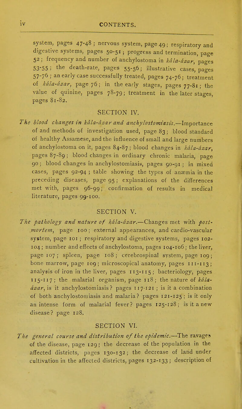 system, pages 47.48 ; nervous system, page 49; respiratory and digestive systems, pages 50-51; progress and termination, page 52 ; frequency and number of anchylostoma in kdla-dzar, pages 53-55 ; the death-rate, pages 55-56; illustrative cases, pages 57-76 ; an early case successfully treated, pages 74-76; treatment of kdla-dzar, page 76; in the early stages, pages 77-81 ; the value of quinine, pages 78-79; treatment in the later stages, pages 81-82. SECTION IV. The blood changes in kdla-dzar and anchylostomiasis.—Importance of and methods of investigation used, page 83; blood standard of healthy Assamese, and the influence of small and large numbers of anchylostoma on it, pages 84-87; blood changes in kdla-dzar^ pages 87-89 ; blood changes in ordinary chronic malaria, page go; blood changes in anchylostomiasis, pages 90-91; in mixed cases, pages 92-94 ; table showing the types of anaemia in the preceding diseases, page 95; explanations of the differences met with, pages 96-99; confirmation of results in medical literature, pages gg-ioo. SECTION V. The pathology and nature of kdla-dzar.—Changes met with post- mortem, page 100; external appearances, and cardio-vascular system, page loi ; respiratory and digestive systems, pages 102- 104; number and effects of anchylostoma, pages 104-106; the liver, page 107; spleen, page 108; cerebrospinal system, page 109; bone marrow, page 109; microscopical anatomy, pages 111-113; analysis of iron in the liver, pages 113-115; bacteriology, pages 115-117; the malarial organism, page 118; the nature of kdla- dzar, is it anchylostomiasis? pages 117-121 ; is it a combination of both anchylostomiasis and malaria? pages 121-125 ; is it only an intense form of malarial fever? pages 125-128; is it a new disease? page 128. SECTION VI. The general course and distribution of the epidemic.—The ravages of the disease, page 129; the decrease of the population in the affected districts, pages 130-132; the decrease of land under cultivation in the affected districts, pages 132-133; description of