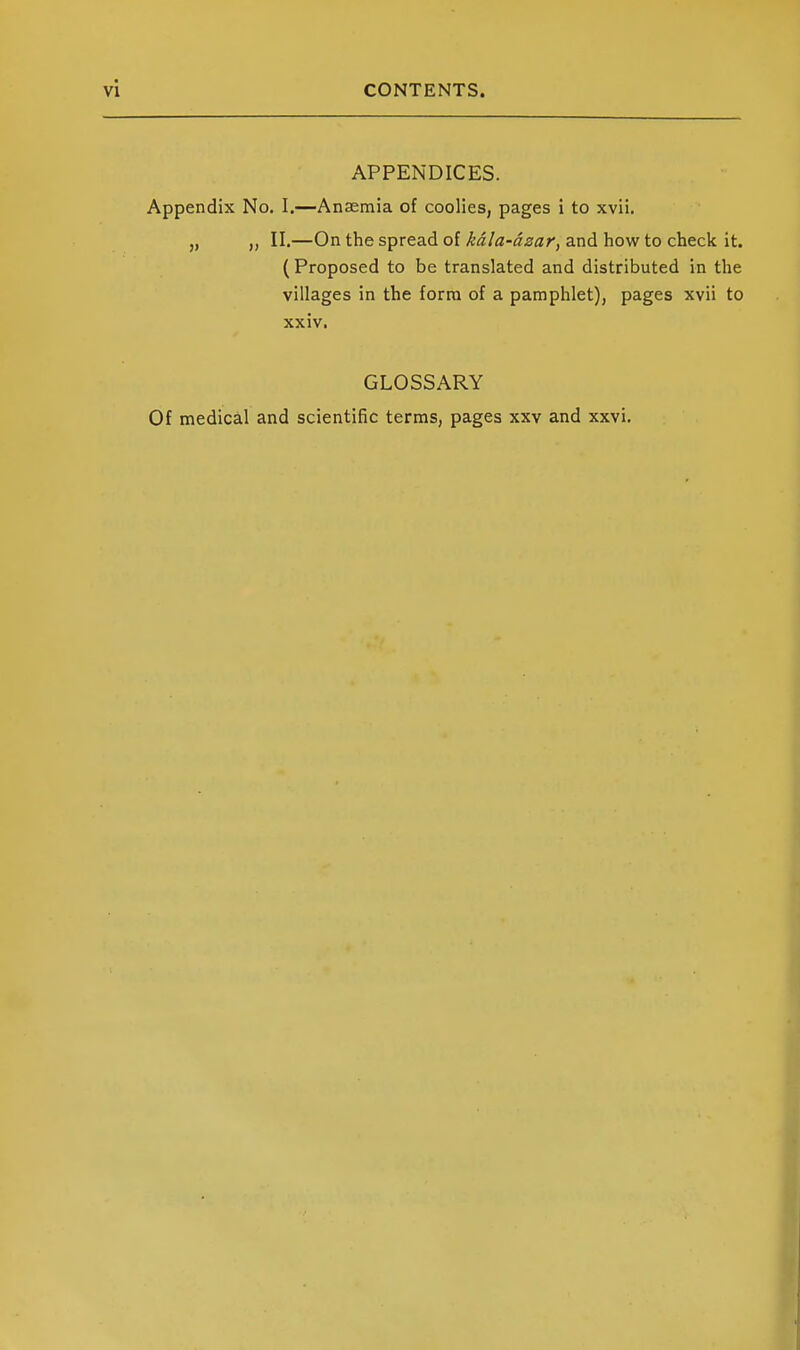 APPENDICES. Appendix No. I.—Anaemia of coolies, pages i to xvii. „ II.—On the spread of kdla-dzar, and how to check it. ( Proposed to be translated and distributed in the villages in the form of a pamphlet), pages xvii to xxiv. GLOSSARY Of medical and scientific terms, pages xxv and xxvi.