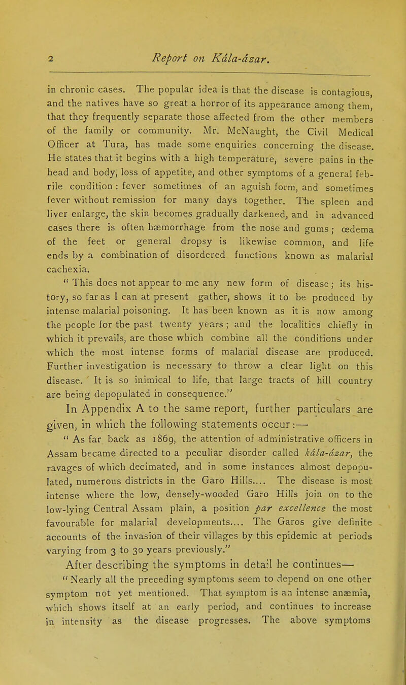 in chronic cases. The popular idea is that the disease is contagious, and the natives have so great a horror of its appearance among them, that they frequently separate those affected from the other members of the family or community. Mr. McNaught, the Civil Medical Officer at Tura, has made some enquiries concerning the disease. He states that it begins with a high temperature, severe pains in the head and body, loss of appetite, and other symptoms of a general feb- rile condition : fever sometimes of an aguish form, and sometimes fever without remission for many days together. The spleen and liver enlarge, the skin becomes gradually darkened, and in advanced cases there is often haemorrhage from the nose and gums • oedema of the feet or general dropsy is likewise common, and life ends by a combination of disordered functions known as malarial cachexia.  This does not appear to me any new form of disease ; its his- tory, so far as I can at present gather, shows it to be produced by intense malarial poisoning. It has been known as it is now among the people for the past twenty years ; and the localities chiefly in which it prevails, are those which combine all the conditions under which the most intense forms of malarial disease are produced. Further investigation is necessary to throw a clear light on this disease. ' It is so inimical to life, that large tracts of hill country are being depopulated in consequence. In Appendix A to the same report, further particulars are given, in which the following statements occur:—• As far back as i86g, the attention of administrative officers in Assam became directed to a peculiar disorder called kdla-dzar, the ravages of which decimated, and in some instances almost depopu- lated, numerous districts in the Garo Hills.... The disease is most, intense where the low, densely-wooded Garo Hills join on to the low-lying Central Assam plain, a position par excellence the most favourable for malarial developments.... The Garos give definite accounts of the invasion of their villages by this epidemic at periods varying from 3 to 30 years previously. After describing the symptoms in data:! he continues— Nearly all the preceding symptoms seem to depend on one other symptom not yet mentioned. That symptom is an intense anaemia, which shows itself at an early period, and continues to increase in intensity as the disease progresses. The above symptoms