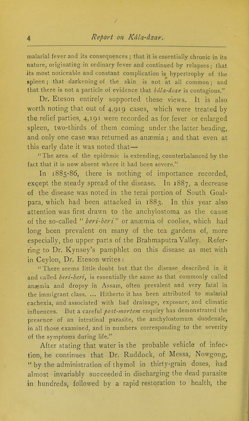 / 4 Report on Kdla-dzar. malarial fever and its consequences ; that it is essentially chronic in its nature, originating in ordinary fever and continued by relapses; that its most noticeable and constant complication is hypertrophy of the spleen; that darkening of the skin is not at all common; and that there is not a particle of evidence that kdla-dzar is contagious. Dr. Eteson entirely supported these views. It is also worth noting that out of 4,919 cases, which were treated by the relief parties, 4,191 were recorded as for fever or enlarged spleen, two-thirds of them coming under the latter heading, and only one case was returned as anaemia ; and that even at this early date it was noted that— The area of the epidemic is extending, counterbalanced by the fact that it is now absent where it had been severe. In 1885-86, there is nothing of importance recorded, except the steady spread of the disease. In 1887, a decrease of the disease was noted in the terai portion of South Goal- para, which had been attacked in 1883. In this year also attention was first drawn to the anchylostoma as the cause of the so-called  beri-beri^' or anaemia of coolies, which had long been prevalent on many of the tea gardens of, more especially, the upper parts of the Brahmaputra Valley. Refer- ring to Dr. Kynsey's pamphlet on this disease as met with in Ceylon, Dr. Eteson writes:  There seems little doubt but that the disease described in it and called beri-beri, is essentially the same as that commonly called anaemia and dropsy in Assam, often prevalent and very fatal in the immigrant class. ... Hitherto it has been attributed to malarial cachexia, and associated with bad drainage, exposure, and climatic influences. But a careful post-mortem enquiry has demonstrated the presence of an intestinal parasite, the anchylostomum duodenale, in all those examined, and in numbers corresponding to the severity of the symptoms during life. After stating that water is the probable vehicle of infec- tion, he continues that Dr. Ruddock, of Messa, Nowgong,  by the administration of thymol in thirty-grain doses, had almost invariably succeeded in discharging the dead parasite in hundreds, followed by a rapid restoration to health, the