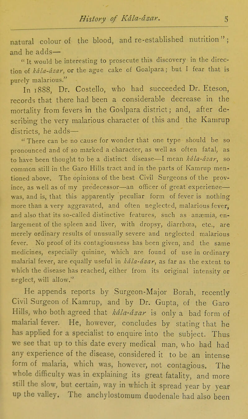 natural colour of the blood, and re-established nutrition; and he adds—  It would be interesting to prosecute this discovery in the direc- tion of kdla-dzar, or the ague cake of Goalpara; but I fear that is purely malarious. In 1888, Dr. Costello, who had succeeded Dr. Eteson, records that there had been a considerable decrease in the mortality from fevers in the Goalpara district; and, after de- scribing the very malarious character of this and the Kainrup districts, he adds— There can be no cause for wonder that one type should be so pronounced and of so marked a character, as well as often fatal, as to have been thought to be a distinct disease—I mean kdla-dzar, so common still in the Garo Hills tract and in the parts of Kamrup men- tioned above. The opinions of the best Civil Surgeons of the prov- ince, as well as of my predecessor—an officer of great experienee— was, and is, that this apparently peculiar form of fever is nothing more than a very aggravated, and often neglected, malarious fever, and also that its so-called distinctive features, such as anaemia, en- largement of the spleen and liver, with dropsy, diarrhoea, etc., are merely ordinary results of unusually severe and neglected malarious fever. No proof of its contagiousness has been given, and the same medicines, especially quinine, which are found of use in ordinary malarial fever, are equally useful in kdla-dzar, as far as the extent to which the disease has reached, either from its original intensity or neglect, will allow. He appends reports by Surgeon-Major Borah, recently Civil Surgeon of Kamrup, and by Dr. Gupta, of the Garo Hills, who both agreed that kdla-dzar is only a bad form of malarial fever. He, however, concludes by stating that he has applied for a specialist to enquire into the subject. Thus we see that up to this date every medical man, who had had any experience of the disease, considered it to be an intense form of malaria, which was, however, not contagious. The whole difficulty was in explaining its great fatality, and more still the slow, but certain, way in which it spread year by year up the valley. The anchylostomum duodenale had also been