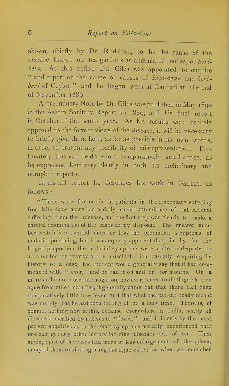 shown, chiefly by Dr. Ruddock, to be the cause of the disease known on tea gardens as anaemia of coolies, or beri- beri. At this period Dr. Giles was appointed to enquire  and report on the cause or causes of kdla-dzar and beri- beri of Ceylon, and he began work at Gauhati at the end of November 1889. A preliminary Note by Dr. Giles was published in May 1890 in the Assam Sanitary Report for 1889, and his final report in October of the same year. As his results were entirely opposed to the former views of the disease, it will be necessary to briefly give them, here, as far as possible in his own words, in order to prevent any possibility of misrepresentation. For- tunately, this can be done in a comparatively small space, as he expresses them very clearly in both his preliminary and complete reports. In his full report he describes his work in Gauhati as follows : There were five or six in-patients in the dispensary suffering {■com.kala-azar^ 2.i,\\^\\z.s a daily casual attendance of out-patients suffering from the disease, and the first step was clearly to make a careful examination of the cases at my disposal. The greater num- ber certainly presented more or less the prominent symptoms of malarial poisoning, but it was equally apparent that, in by far the larger proportion, the malarial symptoms were quite inadequate to account for the gravity of the mischief. On casually enquiring the history of a case, the patient would generally say that it had com- menced with fever, and he had it off and on for months. On a more and more close interrogation, hoviever, so as to distinguish true ague from other maladies, it generally came out that there had been comparatively little true fever, and that what the patient really meant was merely that he had been feeling ill for a long time. There is, of course, nothing new in this, because everywhere in India, nearly all disease is ascribed by natives to fever, and it is only by the most patient enquiries as to'the exact symptoms actually experienced that one can get any other history for nine diseases out of ten. Then again, most of the cases had more or less enlargement of the spleen, many of them exhibiting a regular ague cake; but when we remember