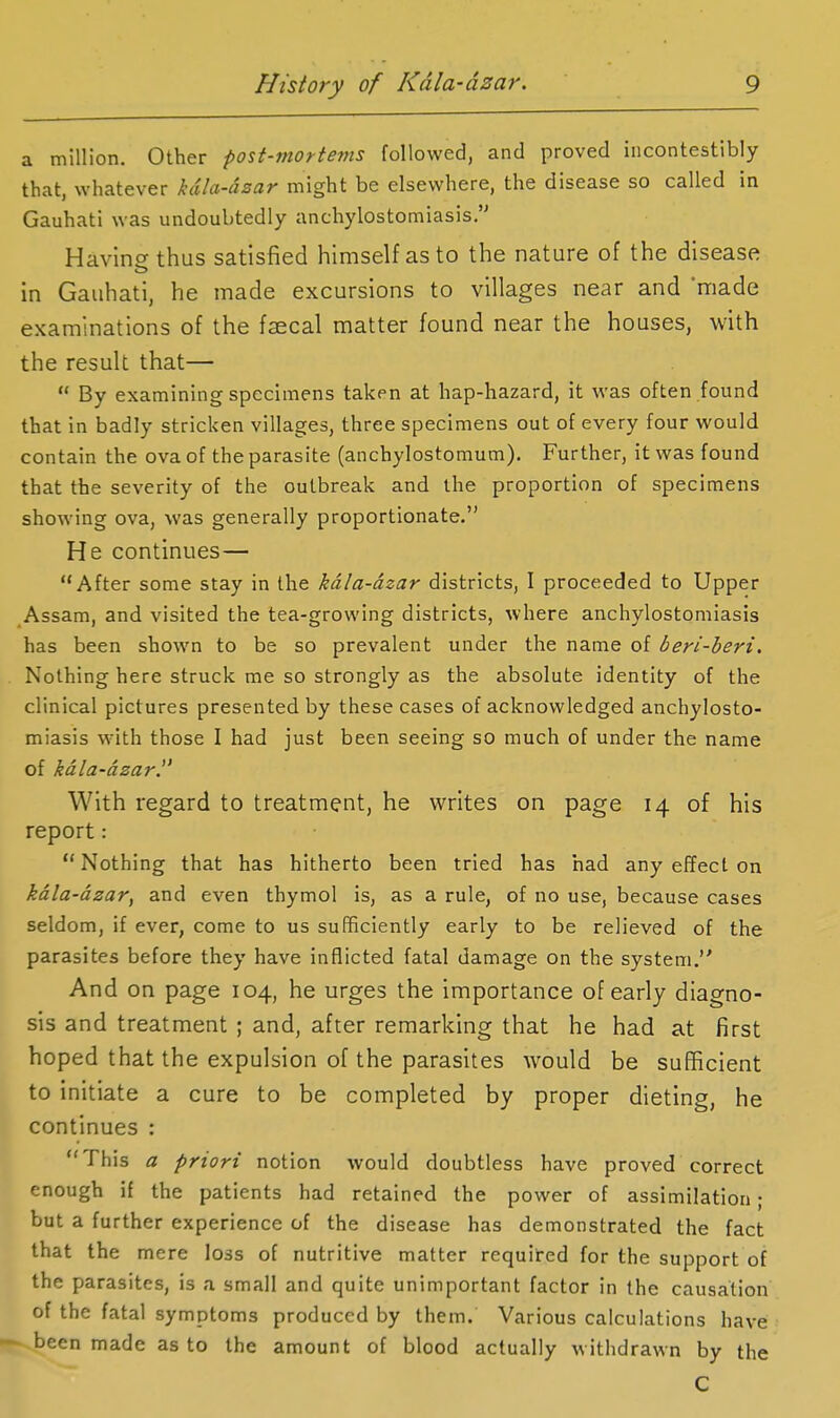 a million. Other post-mortems followed, and proved iiicontestibly that, whatever kcila-dsar might be elsewhere, the disease so called in Gauhati was undoubtedly anchylostomiasis. Havinethus satisfied himself as to the nature of the disease in Gauhati, he made excursions to villages near and made examinations of the faecal matter found near the houses, with the result that—  By examining specimens taken at hap-hazard, it was often found that in badly stricken villages, three specimens out of every four would contain the ova of the parasite (anchylostomum). Further, it was found that the severity of the outbreak and the proportion of specimens showing ova, was generally proportionate. He continues— After some stay in the kdla-dzar districts, I proceeded to Upper Assam, and visited the tea-growing districts, where anchylostomiasis has been shown to be so prevalent under the name of beri-beri. Nothing here struck me so strongly as the absolute identity of the clinical pictures presented by these cases of acknowledged anchylosto- miasis with those I had just been seeing so much of under the name of kdla-dzar. With regard to treatment, he writes on page 14 of his report: Nothing that has hitherto been tried has had any effect on kdla-dzar, and even thymol is, as a rule, of no use, because cases seldom, if ever, come to us sufficiently early to be relieved of the parasites before they have inflicted fatal damage on the system. And on page 104, he urges the importance of early diagno- sis and treatment ; and, after remarking that he had at first hoped that the expulsion of the parasites would be sufficient to initiate a cure to be completed by proper dieting, he continues : This a priori notion would doubtless have proved correct enough if the patients had retained the power of assimilation; but a further experience of the disease has demonstrated the fact that the mere loss of nutritive matter required for the support of the parasites, is a small and quite unimportant factor in the causation of the fatal symptoms produced by them. Various calculations have been made as to the amount of blood actually withdrawn by the C