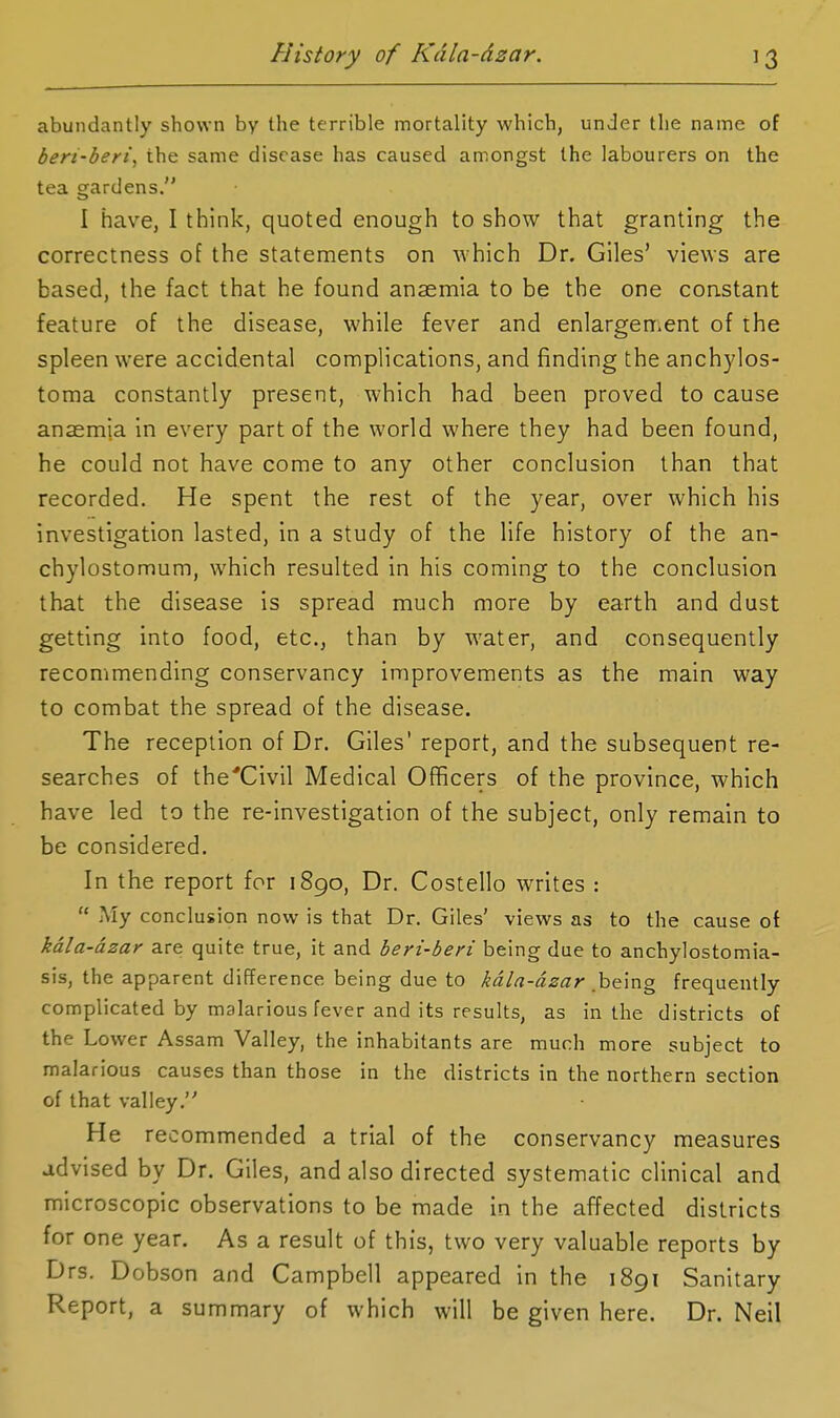 abundantly shown by the terrible mortality which, under the name of beri-beri, the same disease has caused amongst the labourers on the tea gardens. I have, I think, quoted enough to show that granting the correctness of the statements on which Dr, Giles' views are based, the fact that he found anaemia to be the one constant feature of the disease, while fever and enlargement of the spleen were accidental complications, and finding the anchylos- toma constantly present, which had been proved to cause anaemia in every part of the world where they had been found, he could not have come to any other conclusion than that recorded. He spent the rest of the year, over which his investigation lasted, in a study of the life history of the an- chylostomum, which resulted in his coming to the conclusion that the disease is spread much more by earth and dust getting into food, etc., than by water, and consequently recommending conservancy improvements as the main way to combat the spread of the disease. The reception of Dr. Giles' report, and the subsequent re- searches of the'Civil Medical Officers of the province, which have led to the re-investigation of the subject, only remain to be considered. In the report for 1890, Dr. Costello writes :  My conclusion now is that Dr. Giles' views as to the cause of kala-dzar are quite true, it and beri-beri being due to anchylostomia- sis, the apparent difference being due to kdla-dzar hft'mg frequently complicated by malarious fever and its results, as in the districts of the Lower Assam Valley, the inhabitants are much more subject to malarious causes than those in the districts in the northern section of that valley. He recommended a trial of the conservancy measures advised by Dr. Giles, and also directed systematic clinical and microscopic observations to be made in the affected districts for one year. As a result of this, two very valuable reports by Drs. Dobson and Campbell appeared in the 1891 Sanitary Report, a summary of which will be given here. Dr. Neil