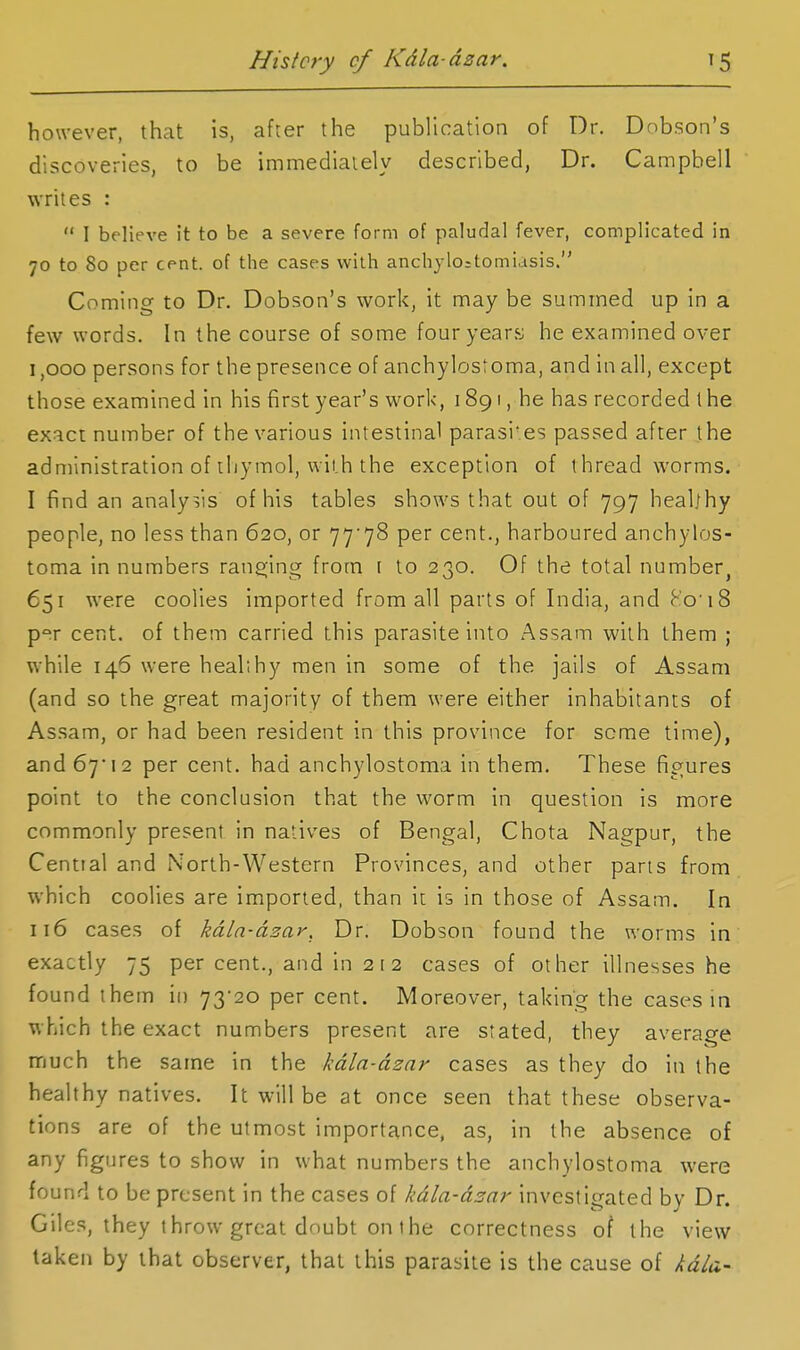 however, that is, after the publication of Dr. Dobson's discoveries, to be immediately described, Dr. Campbell writes :  I believe it to be a severe form of paludal fever, complicated in 70 to 80 per cent, of the cases with anchylo;tomiasis. Coming to Dr. Dobson's work, it may be summed up in a few words. In the course of some fouryeary he examined over 1,000 persons for the presence of anchylostoma, and in all, except those examined in his first year's work, 1891, he has recorded I he exact number of the various intestinal parasi'.es passed after the administration of thymol, with the exception of threadworms. I find an analysis of his tables shows that out of 797 heal/hy people, no less than 620, or 77'78 per cent., harboured anchylos- toma in numbers ransjlng from \ to 230. Of the total number, 651 were coolies imported from all parts of India, and Ko'18 p°r cent, of them carried this parasite into Assam with them ; while 146 were heal;by men in some of the jails of Assam (and so the great majority of them were either inhabitants of Assam, or had been resident in this province for seme time), and 67* 12 per cent, had anchylostoma in them. These figures point to the conclusion that the worm in question is more commonly present in natives of Bengal, Chota Nagpur, the Cential and North-Western Provinces, and other pans from which coolies are imported, than it is In those of Assam. In 116 cases of kdln-dzar, Dr. Dobson found the worms in exactly 75 per cent., and in 2 i 2 cases of other illnesses he found them in 73*20 per cent. Moreover, taking the cases in which the exact numbers present are stated, they average much the same in the kdla-dzar cases as they do in the healthy natives. It will be at once seen that these observa- tions are of the utmost importance, as, in the absence of any figures to show in what numbers the anchylostoma were found to be present in the cases of kdla-dzar investigated by Dr. Giles, they throw great doubt on the correctness of the view taken by that observer, that this parasite is the cause of kdla-