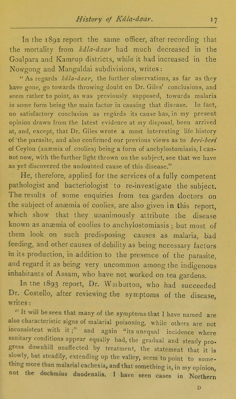 In the 1892 report the same officer, after recording that the mortality from kdla-dzar had much decreased in the Goalpara and Kamrup districts, while it had increased in the Noweonof and Mangfaldai subdivisions, writes:  As regards kdla-dzar, the further observations, as far as they have gone, go towards throwing doubt on Dr. Giles' conclusions, and seem rather to point, as was previously supposed, towards malaria in some form being the main factor in causing that disease. In fact, no satisfactory conclusion as regards its cause has, in my present opinion drawn from the latest evidence at my disposal, been arrived at, and, except, that Dr. Giles wrote a most interesting life history of the parasite, and also confirmed our previous views as to beri-beri of Ceylon (anaemia of coolies) being a form of anchylostomiasis, I can- not now, with the further light thrown on the subject, see that we have as yet discovered the undoubted cause of this disease. He, therefore, applied for the services of a fully competent pathologist and bacteriologist to re-investigate the subject. The results of some enquiries from tea garden doctors on the subject of anaemia of coolies, are also given in this report, which show that they unanimously attribute the disease known as anaemia of coolies to anchylostomiasis ; but most of them look on such predisposing causes as malaria, bad feeding, and other causes of debility as being necessary factors in its production, in addition to the presence of the parasite, and regard it as being very uncommon among the indigenous inhabitants of Assam, who have not worked on tea gardens. In the 1893 report, Dr. Wiiburton, who had succeeded Dr. Costello, after reviewing the symptoms of the disease, writes:  It will be seen that many of the symptoms.that I have named are also characteristic signs of malarial poisoning, while others are not inconsistent with it; and again its unequal incidence where sanitary conditions appear equally bad, the gradual and steady pro- gress downhill unaffected by treatment, the statement that it is slowly, but steadily, extending up the valley, seem to point to some- thing more than malarial cachexia, and that something is, in my opinion, not the dochmius duodenalis. I have seen cases in Northern D