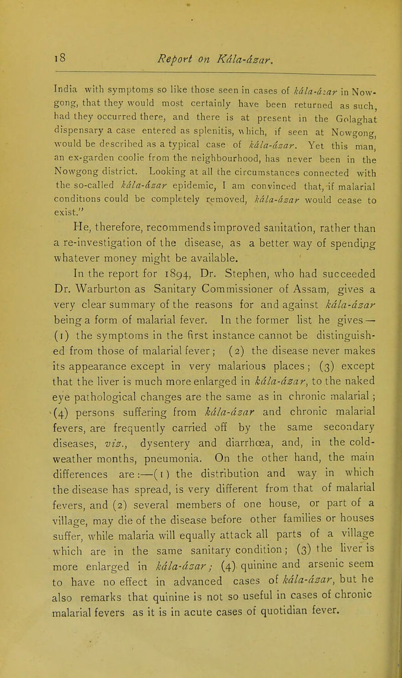 India with symptoms so like those seen in cases of kala-azar in Now- gonor, that they would most certainly have been returned as such, had they occurred there, and there is at present in the Golaghat dispensary a case entered as splenitis, w hich, if seen at Nowgong would be described as a typical case of kala-dzar. Yet this man, an ex-garden coolie from the neighbourhood, has never been in the Nowgong district. Looking at all the circumstances connected with the so-called kala-dzar epidemic, I am convinced that, if malarial conditions could be completely removed, kdla-dzar would cease to exist. He, therefore, recommends improved sanitation, rather than a re-investigation of the disease, as a better way of spendi/ig whatever monev might be available. In the report for 1894, Dr. Stephen, who had succeeded Dr. Warburton as Sanitary Commissioner of Assam, gives a very clear summary of the reasons for and against kdla-dzar being a form of malarial fever. In the former list he gives — (i) the symptoms in the first instance cannot be distinguish- ed from those of malarial fever; (2) the disease never makes its appearance except in very malarious places ; (3) except that the liver is much more enlarged in kdla-dzar^ to the naked eye pathological changes are the same as in chronic malarial ; '(4) persons suffering from kdla-dzar and chronic malarial fevers, are frequently carried off by the same secondary diseases, viz., dysentery and diarrhoea, and, in the cold- weather months, pneumonia. On the other hand, the main differences are:—(i) the distribution and way in which the disease has spread, is very different from that of malarial fevers, and (2) several members of one house, or part of a village, may die of the disease before other famihes or houses suffer, while malaria will equally attack all parts of a village which are in the same sanitary condition; (3) f^ie liver is more enlarged in kdla-dzar; (4) quinine and arsenic seem to have no effect in advanced cases of kdla-dzar, but he also remarks that quinine is not so useful in cases of chronic malarial fevers as it is in acute cases of quotidian fever.