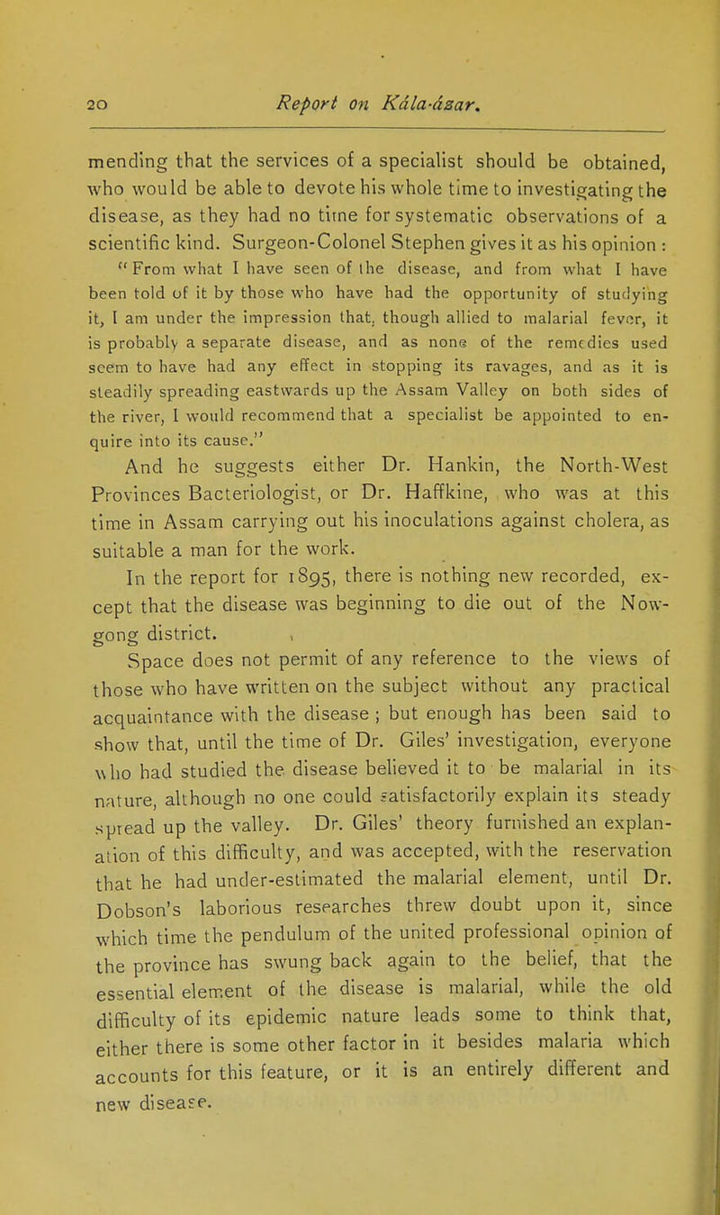 mending that the services of a specialist should be obtained, who would be able to devote his whole time to investigating the disease, as they had no time for systematic observations of a scientific kind. Surgeon-Colonel Stephen gives it as his opinion : From what I have seen of the disease, and from what I have been told of it by those who have had the opportunity of studying it, I am under the impression that, though allied to malarial fever, it is probably a separate disease, and as none of the remedies used seem to have had any effect in stopping its ravages, and as it is steadily spreading eastwards up the Assam Valley on both sides of the river, I would recommend that a specialist be appointed to en- quire into its cause. And he suggests either Dr. Hankin, the North-West Provinces Bacteriologist, or Dr. Haffkine, who was at this time in Assam carrying out his inoculations against cholera, as suitable a man for the work. In the report for 1895, there is nothing new recorded, ex- cept that the disease was beginning to die out of the Now- gong district. Space does not permit of any reference to the views of those who have written on the subject without any practical acquaintance with the disease ; but enough has been said to show that, until the time of Dr. Giles' investigation, everyone who had studied the disease believed it to be malarial in its nature, although no one could fatisfactorily explain its steady spread up the valley. Dr. Giles' theory furnished an explan- ation of this difficulty, and was accepted, with the reservation that he had under-estimated the malarial element, until Dr. Dobson's laborious researches threw doubt upon it, since which time the pendulum of the united professional opinion of the province has swung back again to the beHef, that the essential element of the disease is malarial, while the old difficulty of its epidemic nature leads some to think that, either there is some other factor in it besides malaria which accounts for this feature, or it is an entirely different and new disease.