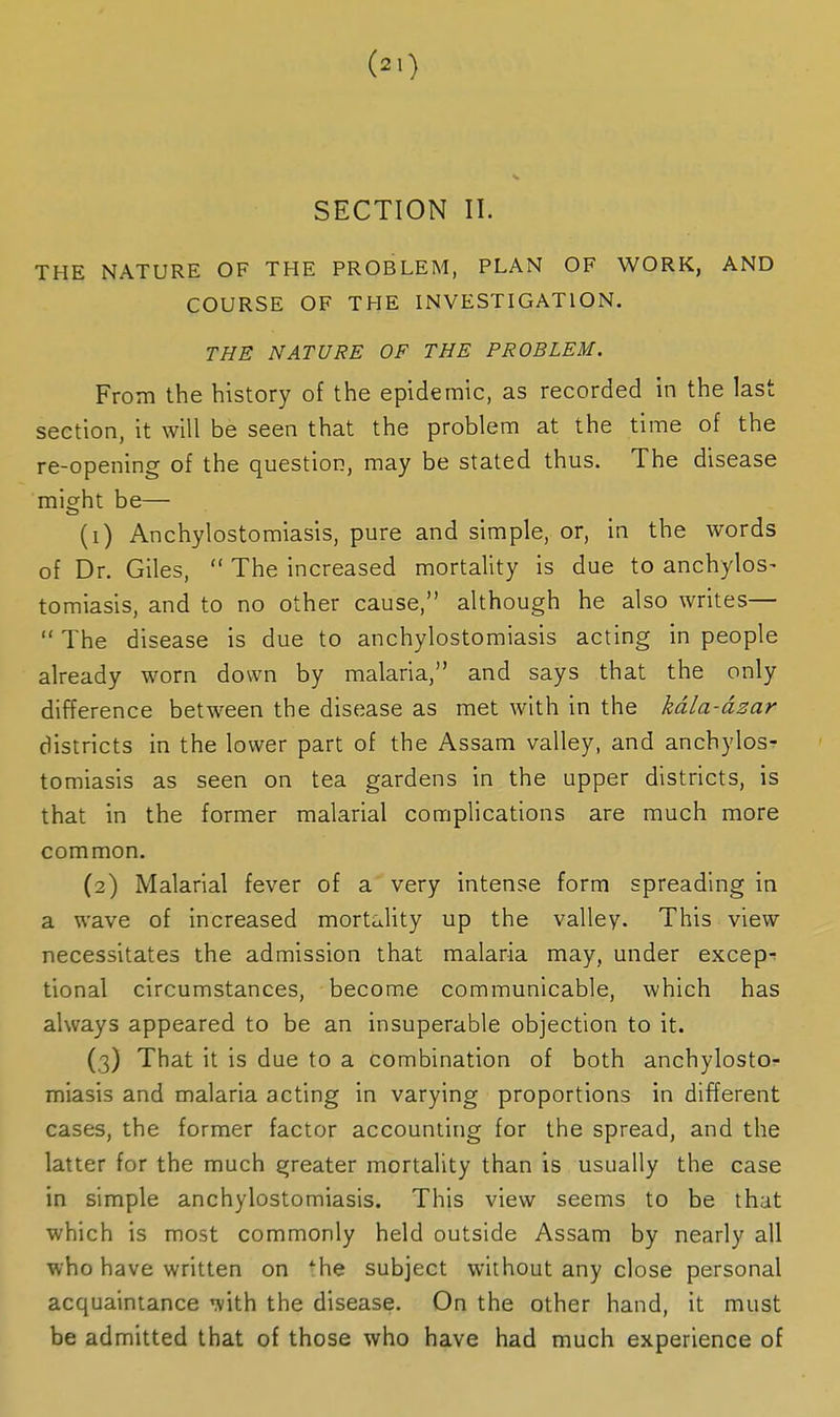 SECTION II. THE NATURE OF THE PROBLEM, PLAN OF WORK, AND COURSE OF THE INVESTIGATION. THE NATURE OF THE PROBLEM. From the history of the epidemic, as recorded in the last section, it will be seen that the problem at the time of the re-opening of the question, may be stated thus. The disease might be— (1) Anchylostomiasis, pure and simple, or, in the words of Dr. Giles,  The increased mortality is due to anchylos- tomiasis, and to no other cause, although he also writes—  The disease is due to anchylostomiasis acting in people already worn down by malaria, and says that the only difference between the disease as met with in the kdla-dsar districts in the lower part of the Assam valley, and anchylosr tomiasis as seen on tea gardens in the upper districts, is that in the former malarial complications are much more common. (2) Malarial fever of a very intense form spreading in a wave of increased mortaUty up the valley. This view necessitates the admission that malaria may, under excep-; tional circumstances, become communicable, which has always appeared to be an insuperable objection to it. (3) That it is due to a combination of both anchylosto^ miasis and malaria acting in varying proportions in different cases, the former factor accountirig for the spread, and the latter for the much greater mortality than is usually the case in simple anchylostomiasis. This view seems to be that which is most commonly held outside Assam by nearly all who have written on *he subject without any close personal acquaintance '^ith the disease. On the other hand, it must be admitted that of those who have had much experience of