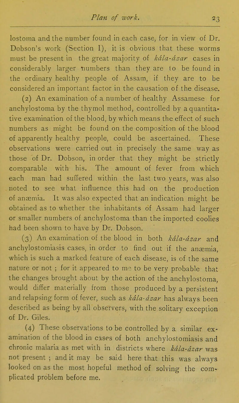 Plan of ivork. lostoma and the number found In each case, for in view of Dr. Dobson's work (Section I), it is obvious that these worms must be present in the great majority of kdla-dzar cases in considerably larger numbers than they are (o be found in the ordinary healthy people of Assam, if they are to be considered an important factor in the causation of the disease. (2) An examination of a number of healthy Assamese for anchylostoma by the thymol method, controlled by a quantita- tive examination of the blood, by which means the effect of such numbers as might be found on the composition of the blood of apparently healthy people, could be ascertained. These observations were carried out in precisely the same way as those of Dr. Dobson, in order that they might be strictly comparable with his. The amount of fever from which each man had suffered within the last two years, was also noted to see what influence this had on the production of anaemia. It was also expected that an indication might be obtained as to whether the inhabitants of Assam had larger or smaller numbers of anchylostoma than the imported coolies had been shown to have by Dr. Dobson. (3) An examination of the blood in both kdla-dzar and anchylostomiasis cases, in order to find out if the ansemia, which is such a marked feature of each disease, is of the same nature or not ; for it appeared to me to be very probable that the changes brought about by the action of the anchylostoma, would differ materially from those produced by a persistent and relapsing form of fever, such as kdla-dzar has always been described as being by all observers, with the solitary exception of Dr. Giles. (4) These observations to be controlled by a similar ex- amination of the blood in cases of both anchylostomiasis and chronic malaria as met with in districts where kdla-dzar was not present ; and it may be said here that this was always looked on as the most hopeful method of solving the com- plicated problem before me.