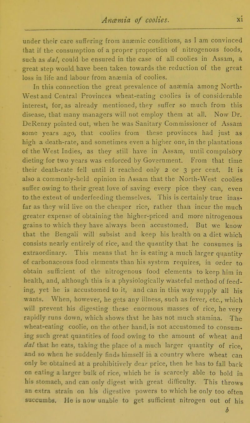 under thoir care suffering from anaemic conditions, as I am convinced that if the consumption of a proper proportion of nitrogenous foods, such as dal, could be ensured in the case of all coolies in Assam, a great step would, have been taken towards the reduction of the great loss in life and labour from anaemia of coolies. In this connection the great prevalence of anaemia among North- West and Central Provinces wheat-eating coolies is of considerable interest, for, as already mentioned, they suffer so much from this disease, that many managers will not employ them at all. Now Dr. DeRenzy pointed out, when he was Sanitary Commissioner of Assam some years ago, that coolies from these provinces had just as high a death-rate, and sometimes even a higher one, in the plantations of the West Indies, as they still have in Assam, until compulsory dieting for two years was enforced by Government. From that time their death-rate fell until it reached only 2 or 3 per cent. It is also a commonly-held opinion in Assam that the North-West coolies suffer owing to their great love of saving every pice they can, even to the extent of underfeeding themselves. This is certainly true inas- far as they will live on the cheaper rice, rather than incur the much greater expense of obtaining the higher-priced and more nitrogenous grains to which they have always been accustomed. But we know that the Bengali will subsist and keep his health on a diet which consists nearly entirely of rice, and the quantity that he consumes is extraordinary. This means that he is eating a much larger quantity of carbonaceous food elements than his system requires, in order to obtain sufficient of the nitrogenous food elements to keep him in health, and, although this is a physiologically wasteful method of feed- ing, yet he is accustomed to it, and can in this way supply all his wants. When, however, he gets any illness, such as fever, etc., which will prevent his digesting these enormous masses of rice, he very rapidly runs down, which shows that he has not much stamina. The wheat-eating coolie, on the other hand, is not accustomed to consum- ing such great quantities of food owing to the amount of wheat and dal that he eats, taking the place of a much larger quantity of rice, and so when he suddenly finds himself in a country where wheat can only be obtained at a prohibitively dear price, then he has to fall back on eating a larger bulk of rice, which he is scarcely able to hold in his stomach, and can only digest with great didficulty. This throws an extra strain on his digestive powers to which he only too often succumbs. He is now unable to get sufficient nitrogen out of his b