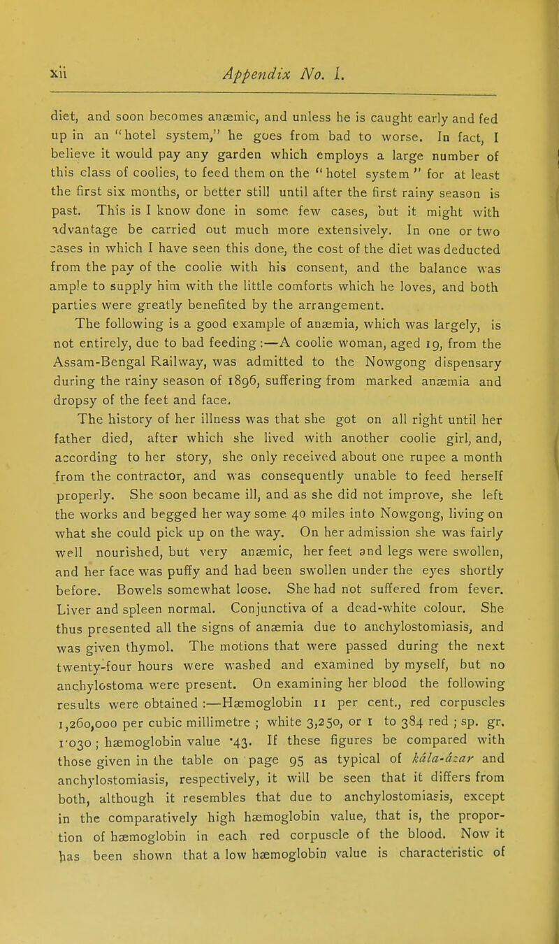 diet, and soon becomes anaemic, and unless he is caught early and fed up in an hotel system, he goes from bad to worse. In fact, I believe it would pay any garden which employs a large number of this class of coolies, to feed them on the  hotel system  for at least the first six months, or better still until after the first rainy season is past. This is I know done in some few cases, but it might with advantage be carried out much more extensively. In one or two cases in which I have seen this done, the cost of the diet was deducted from the pay of the coolie with his consent, and the balance was ample to supply him with the little comforts which he loves, and both parties were greatly benefited by the arrangement. The following is a good example of anaemia, which was largely, is not entirely, due to bad feeding:—A coolie woman, aged ig, from the Assam-Bengal Railway, was admitted to the Nowgong dispensary during the rainy season of 1896, suffering from marked anaemia and dropsy of the feet and face. The history of her illness was that she got on all right until her father died, after which she lived with another coolie girl, and, according to her story, she only received about one rupee a month from the contractor, and was consequently unable to feed herself properly. She soon became ill, and as she did not improve, she left the works and begged her way some 40 miles into Nowgong, living on what she could pick up on the way. On her admission she was fairly well nourished, but very anasmic, her feet and legs were swollen, and her face was pufTy and had been swollen under the eyes shortly before. Bowels somewhat loose. She had not suf?ered from fever. Liver and spleen normal. Conjunctiva of a dead-white colour. She thus presented all the signs of anaemia due to anchylostomiasis, and was given thymol. The motions that were passed during the next twenty-four hours were washed and examined by myself, but no anchylostoma were present. On examining her blood the following results were obtained :—Haemoglobin 11 per cent., red corpuscles 1,260,000 per cubic millimetre ; white 3,250, or I to 384 red ; sp. gr. 1-030 ; haemoglobin value '43. If these figures be compared with those given in the table on page 95 as typical of kdla-dzar and anchylostomiasis, respectively, it will be seen that it differs from both, although it resembles that due to anchylostomiasis, except in the comparatively high haemoglobin value, that is, the propor- tion of haemoglobin in each red corpuscle of the blood. Now it ^as been shown that a low haemoglobin value is characteristic of