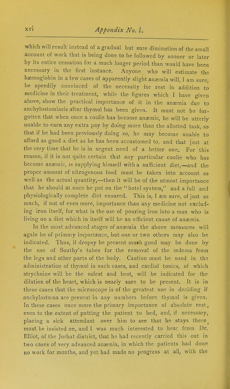 which will result instead of a gradual but sure diminution of the small account of work that is being done to be followed by sooner or later by its entire cessation for a much longer period than \vould have been necessary in the first instance. Anyone who will estimate the haemoglobin in a few cases of apparently slight ansemia will, I am sure, be speedily convinced of the necessity for rest in addition to medicine in their treatment, while the figures which I have given above, show the practical importance of it in the anaemia due to anchylostomiasis after thymol has been given. It must not hs for- gotten that when once a coolie has become anaemic, he will be utterly unable to earn any extra pay by doing more than the allotted task, so that if he had been previously doing so, he may become unable to afford as good a diet as he has been accustomed to, and that just at the very time that he is in urgent need of a better one. For this reason, if it is not quite certain that any particular coolie who has become anaemic, is supplying himself with a sufficient diet,—and the proper amount of nitrogenous food must be taken into account as well as the actual quantity,—then it will be of the utmost importance that he should at once be put on the hotel system, and a full and physiologically complete diet ensured. This is, I am sure, of just as much, if not of even more, importance than any medicine not exclud- ing iron itself, for what is the use of pouring iron into a man who is living on a diet which in itself will be an efficient cause of anaemia. In the most advanced stages of anaemia the above measures will again be of primary importance, but one or two others may also be indicated. Thus, if dropsy be present much good may be done by the use of Southy's tubes for the removal of the oedema from the legs and other parts of the body. Caution must be used in the administration of thymol in such cases, and cardial tonics, of which strychnine will be the safest and best, will be indicated for the dilation of the heart, which is nearly sure to be present. It is in these cases that the microscope is of the greatest use in deciding if anchylostoma are present in any numbers before thymol is given. In these cases once more the primary importance of absolute rest, even to the extent of putting the patient to bed, and, if necessary, placing a sick attendant over him to see that he stays there ^ must be insisted on, and I was much interested to hear from Dr. Elliot, of the Jorhat district, that he had recently carried this out in two cases of very advanced anaemia, in which the patients had done no work for months, and yet had made no progress at all, with the