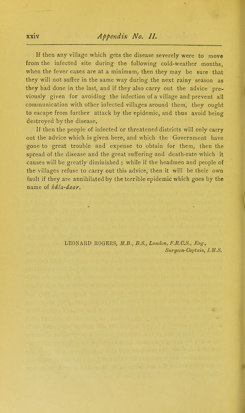 If then any village which gets the disease severely were to move from the infected site during the following cold-weather months, when the fever cases are at a minimum, then they may be sure that they will not suffer in the same way during the next rainy season as they had done in the last, and if they also carry out the advice pre- viously given for avoiding the infection of a village and prevent all communication with other infected villages around them, they ought to escape from further attack by the epidemic, and thus avoid being destroyed by the disease. If then the people of infected or threatened districts will only carry out the advice which is given here, and which the Government have gone to great trouble and expense to obtain for them, then the spread of the disease and the great suffering and death-rate which it causes will be greatly diminished ; while if the headmen and people of the villages refuse to carry out this advice, then it will be their own fault if they are annihilated by the terrible epidemic which goes by the name of kdla-dzar. LEONARD ROGERS, M.B., B.S., London, F.R.C.S., Eng., Surgeon-Cajptain, I.M.S.