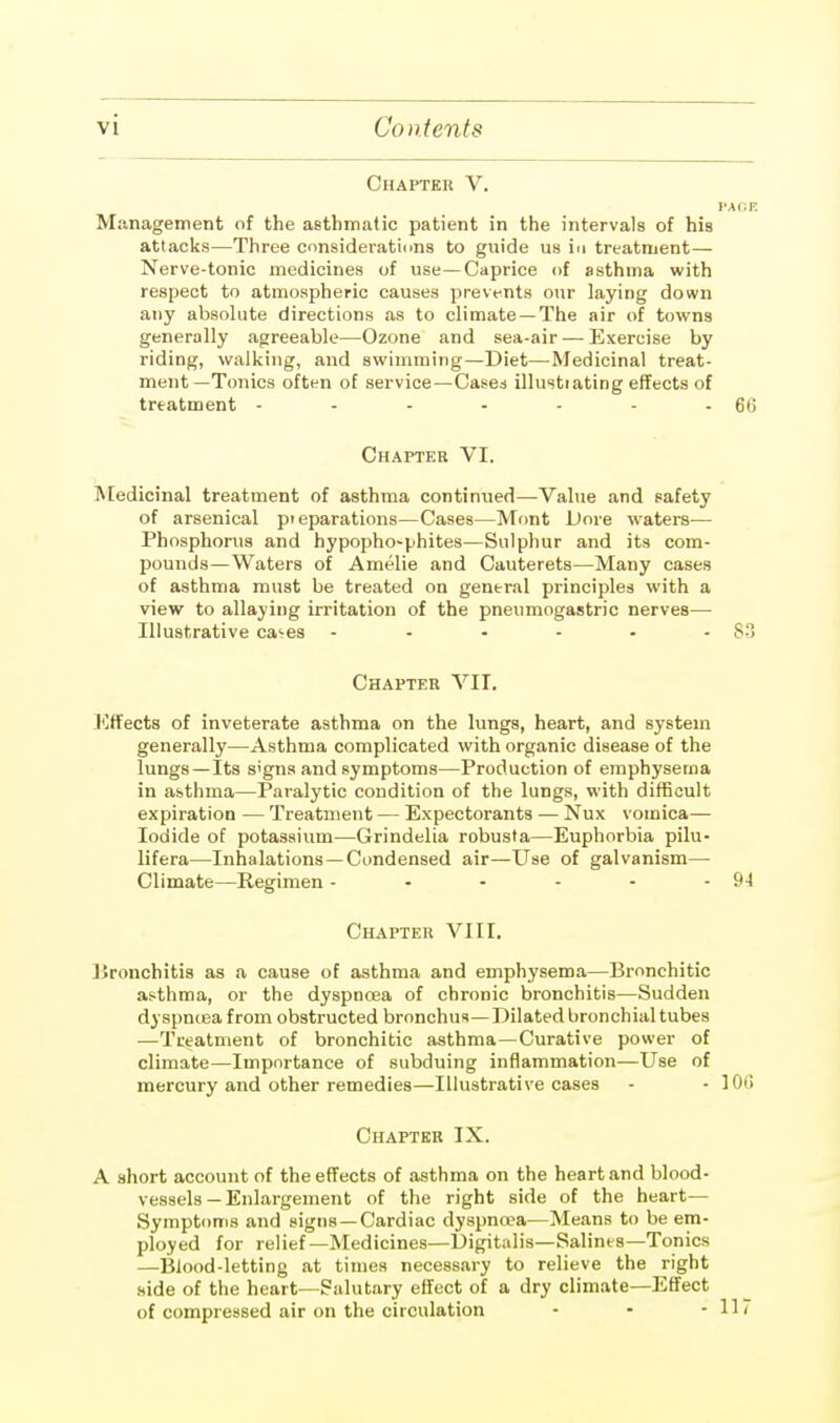 Chapter V. I'AOF. Management of the asthmatic patient in the intervals of his attacks—Three considerations to guide us in treatment— Nerve-tonic medicines of use—Caprice of asthma with respect to atmospheric causes prevents our laying down any absolute directions as to climate —The air of towns generally agreeable—Ozone and sea-air — Exercise by riding, walking, and swimming—Diet—Medicinal treat- ment—Tonics often of service—Cases illustiating effects of treatment - - - - - - - 60 Chapter VI. Medicinal treatment of asthma continued—Value and safety of arsenical preparations—Cases—Mont Dore waters— Phosphorus and hypopho~phites—Sulphur and its com- pounds—Waters of Amelie and Cauterets—Many cases of asthma must be treated on general principles with a view to allaying irritation of the pneumogastric nerves— Illustrative ca^es ... - - 83 Chapter VII. Effects of inveterate asthma on the lungs, heart, and system generally—Asthma complicated with organic disease of the lungs—Its s'gns and symptoms—Production of emphysema in asthma—Paralytic condition of the lungs, with difficult expiration — Treatment — Expectorants — Nux vomica— Iodide of potassium—Grindelia robusta—Euphorbia pilu- lifera—Inhalations—Condensed air—Use of galvanism— Climate—Regimen - - - - - - 94 Chapter VIII. Bronchitis as a cause of asthma and emphysema—Bronchitic asthma, or the dyspnoea of chronic bronchitis—Sudden dyspnoea from obstructed bronchus—Dilated bronchial tubes —Treatment of bronchitic asthma—Curative power of climate—Importance of subduing inflammation—Use of mercury and other remedies—Illustrative cases - - 10(i Chapter IX. A short account of the effects of asthma on the heart and blood- vessels—Enlargement of the right side of the heart— Symptoms and signs —Cardiac dyspnoea—Means to be em- ployed for relief—Medicines—Digitalis—Salines—Tonics —Blood-letting at times necessary to relieve the right side of the heart—Salutary effect of a dry climate—Effect of compressed air on the circulation