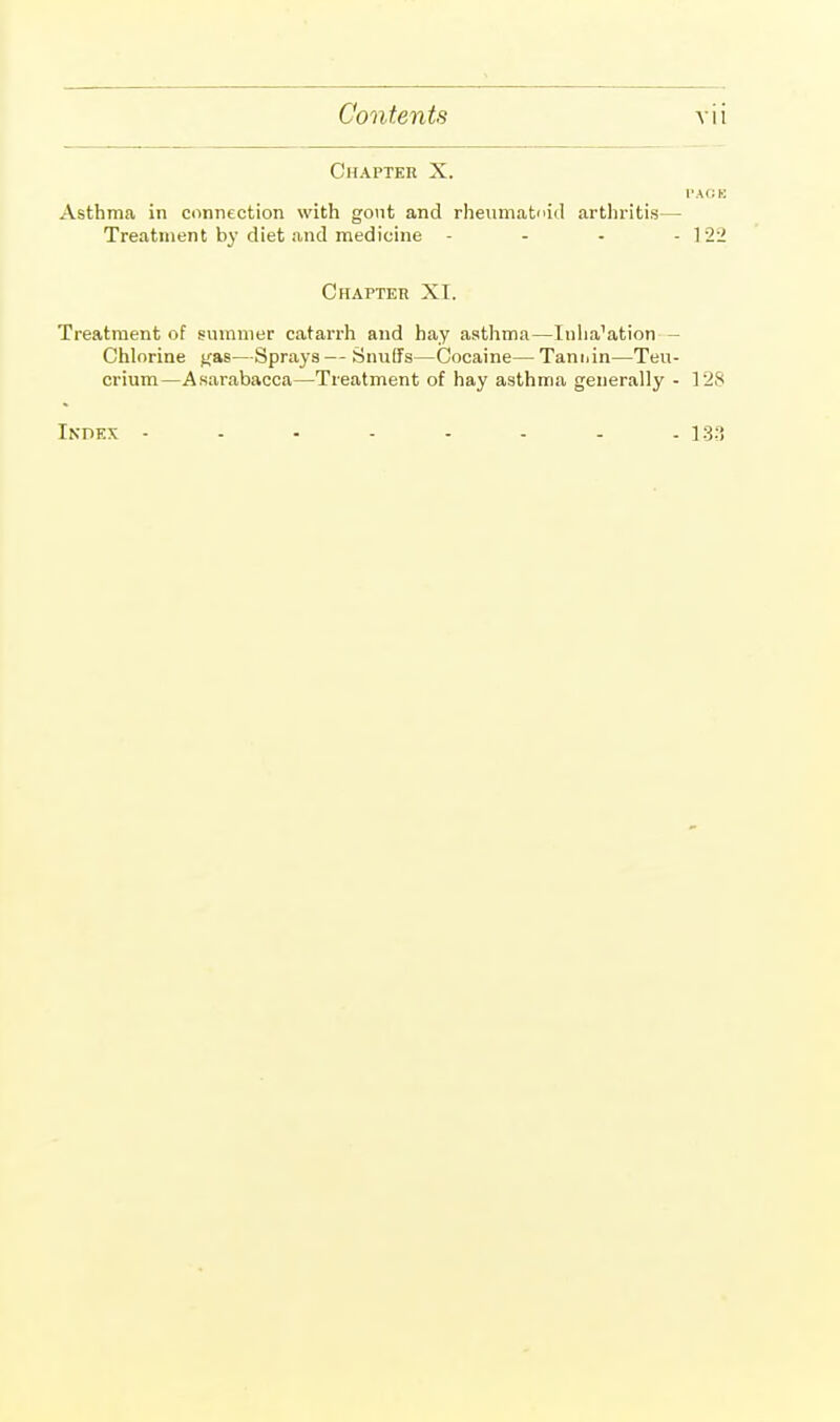 Chapter X. PACK Asthma in connection with gout and rheumatoid arthritis— Treatment by diet and medicine - - - -122 Chapter XI. Treatment of summer catarrh and hay asthma—Inha'ation - Chlorine Kas—Sprays — Snuffs—Cocaine— Tannin—Teu- crium—Asarabacca—Treatment of hay asthma generally - 128 Index -------- 133