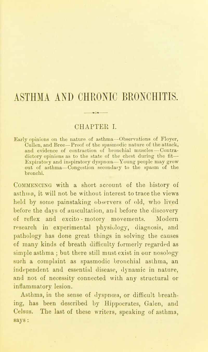 ASTHMA AND CHRONIC BRONCHITIS. CHAPTER I. Early opinions on the nature of asthma—Observations of Floyer, Cullen, and Bree—Proof of the spasmodic nature of the attack, and evidence of contraction of bronchial muscles — Contra- dictory opinions as to the state of the chest during the tit— Expiratoiy and inspiratory dyspnoea—Young people may grow out of asthma—Congestion secondary to the spasm of the bronchi. Commencing with a short account of the history of asthma, it will not be without interest to trace the views held by some painstaking observers of old, who lived before the days of auscultation, and before the discovery of reflex and excito - motory movements. Modern research in experimental physiology, diagnosis, and pathology has done great things in solving the causes of many kinds of breath difficulty formerly regarded as simple asthma ; but there still must exist in our nosology such a complaint as spasmodic bronchial asthma, an independent and essential disease, dynamic in nature, and noc of necessity connected with any structural or inflammatory lesion. Asthma, in the sense of dyspnoea, or difficult breath- ing, has been described by Hippocrates, Galen, and Celstis. The last of these writers, speaking of asthma, says: