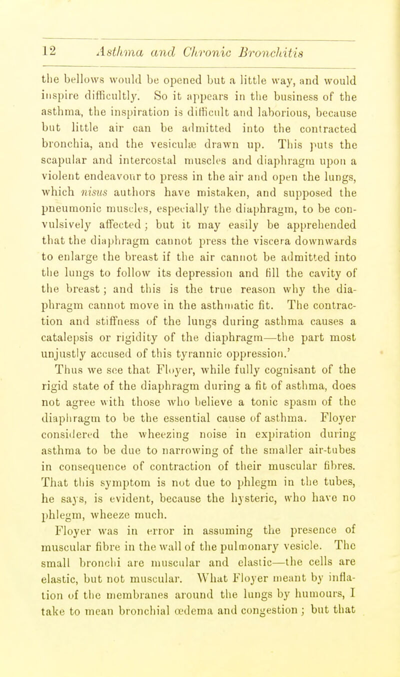 the bellows would be opened bub a little way, and would inspire difficultly. So it appears in the business of the asthma, the inspiration is difficult and laborious, because but little air can be admitted into the contracted bronchia, and the vesiculae drawn up. This puts the scapular and intercostal muscles and diaphragm upon a violent endeavour to press in the air and open the lungs, which nisus authors have mistaken, and supposed the pneumonic muscles, especially the diaphragm, to be con- vulsively affected ; but it may easily be apprehended that the diaphragm cannot press the viscera downwards to enlarge the breast if the air cannot be admitted into the lungs to follow its depression and fill the cavity of the breast ; and this is the true reason why the dia- phragm cannot move in the asthmatic fit. The contrac- tion and stiffness of the lungs during asthma causes a catalepsis or rigidity of the diaphragm—the part most unjustly accused of this tyrannic oppression.' Thus we see that Floyer, while fully cognisant of the rigid state of the diaphragm during a fit of asthma, does not agree with those who believe a tonic spasm of the diaphragm to be the essential cause of asthma. Floyer considered the wheezing noise in expiration during asthma to be due to narrowing of the smaller air-tubes in consequence of contraction of their muscular fibres. That this symptom is not due to phlegm in the tubes, he says, is evident, because the hysteric, who have no phlegm, wheeze much. Floyer was in error in assuming the presence of muscular fibre in the wall of the pulmonary vesicle. The small bronchi are muscular and elastic—the cells are elastic, but not muscular. What Floyer meant by infla- tion of the membranes around the lungs by humours, I take to mean bronchial oedema and congestion; but that